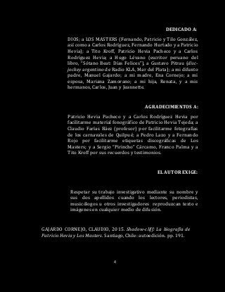 4
DEDICADO A:
DIOS; a LOS MASTERS (Fernando, Patricio y Tilo González,
así como a Carlos Rodríguez, Fernando Hurtado y a Patricio
Hevia); a Tito Kroff, Patricio Hevia Pacheco y a Carlos
Rodríguez Hevia; a Hugo Lévano (escritor peruano del
libro, “Sótano Beat: Días Felices”), a Gustavo Pitrau (disc-
jockey argentino de Radio KLA, Mar del Plata); a mi difunto
padre, Manuel Gajardo; a mi madre, Ena Cornejo; a mi
esposa, Mariana Zamorano; a mi hija, Renata, y a mis
hermanos, Carlos, Juan y Jeannette.
AGRADECIMIENTOS A:
Patricio Hevia Pacheco y a Carlos Rodríguez Hevia por
facilitarme material fonográfico de Patricio Hevia Tejeda; a
Claudio Farías Báez (profesor) por facilitarme fotografías
de los carnavales de Quilpué; a Pedro Lazo y a Fernando
Rojo por facilitarme etiquetas discográficas de Los
Masters; y a Sergio “Pirincho” Cárcamo, Franco Palma y a
Tito Kroff por sus recuerdos y testimonios.
EL AUTOR EXIGE:
Respetar su trabajo investigativo mediante su nombre y
sus dos apellidos cuando los lectores, periodistas,
musicólogos u otros investigadores reproduzcan texto e
imágenes en cualquier medio de difusión.
GAJARDO CORNEJO, CLAUDIO, 2015. Shadow-cliff: La biografía de
Patricio Hevia y Los Masters. Santiago, Chile: autoedición. pp. 191.
 