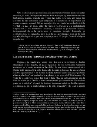 49
Ante los hechos que permitieron desarrollar el profesionalismo de estos
músicos, se debe tener presente que Carlos Rodríguez y Fernando González
trabajaron mucho, oyendo mil veces las notas precisas, así como los
acordes de las canciones que empezaban a constituir el repertorio del
nuevo proyecto musical. Si bien este ejercicio no resulta ser nada de fácil, la
verdad es que el buen oído de Carlos Rodríguez y su metodología
empujaron, a los hermanos González, a buscar la perfección técnica-
instrumental de cada pieza que el cuarteto escogía. Tomando en
consideración lo expuesto, este método de aprendizaje musical le será
agradecido de por vida por sus propios primos. El propio Carlos Rodríguez
manifiesta:
“Lo que yo me acuerdo es que con Fernando [González] trabajamos harto en
‘pescar’ la nota y sus acordes. Entonces, mi buen oído lo aplicaba para eso porque
‘sacamos’ muchos temas, sobretodo, instrumentales”. (Carlos Rodríguez, 16 de
diciembre de 2012).
LOS STEREOS: LOS HERMANOS GONZÁLEZ Y SU PRIMO CARLOS
Después de bautizarse como Los Stereos e incorporar a Carlos
Rodríguez como bajista, el paso siguiente de los hermanos González
convino con el mejoramiento de la calidad de sus instrumentos musicales.
Desde esta perspectiva, sólo Fernando González dispuso de una guitarra
eléctrica profesional y, en menor medida, Patricio contó con una “guitarra
eléctrica hechiza”, después de encargársela a un lutier de Villa Alemana. En
vista de lo anterior, como don José y doña Olga se entusiasmaron con la
idea de tener, en la familia, a hijos adolescentes que estuvieran “abriéndose
paso en la música”, el papá de los tres hermanos-músicos decidió apoyar
económicamente la materialización de este proyecto32. ¿De qué manera?
32 Patricio González considera que sus padres fueron dos personas sensibles a la música y tanto
fue así que cuando su progenitora quedó viuda, dicha sensibilidad le perduró hasta una edad
avanzada, con la cual continuó disfrutando de las virtudes instrumentales del Tilo: “Para cuando
ya éramos Congreso, aunque mi mamá estuviera enferma, iba a todos los recitales porque su
pasión era escuchar al Tilo y esa cuestión no se le pasó nunca. Entonces, ella sabía dónde
ponerse en el público para escucharlo bien y siempre lo hacía en frente del escenario porque
sabía que ahí sonaba la batería. Bueno, eso sí que con el tiempo para cuando ya no podía caminar
más y cuando los decibeles eran un poco más altos, ella dejó de ir a los recitales”. (Patricio
González, 9 de septiembre de 2012).
 
