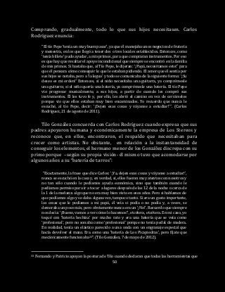 50
Comprando, gradualmente, todo lo que sus hijos necesitasen. Carlos
Rodríguez enuncia:
“El tío Pepe ‘tenía un muy buen pasar’, ya que él manejaba unos negocios de frutería
y menestra, en los que llegó a tener dos o tres locales establecidos. Entonces, como
‘tenía billete’ pudo ayudar, a mis primos, para que compraran instrumentos. Por eso
es que hay que resaltar el apoyo incondicional que siempre se encontró en la familia
de mis primos. Si bastaba que, al Tío Pepe, le dijeran: ‘¡Papá, necesitamos esto!’ para
que él pensara cómo conseguir lo que le estaban pidiendo. El amor que él sentía por
sus hijos se notaba, pero a ‘la legua’ y todo se comunicaba de la siguiente forma: ‘¡Su
deseo es mi orden!’ Entonces, si el niño necesitaba una guitarra, ya comprémosle
una guitarra; si el niño quería una batería, ya comprémosle una batería. El tío Pepe
vio progresar musicalmente, a sus hijos, a partir de cuando les compró sus
instrumentos. Él les tuvo fe y, por ello, les abrió el camino en vez de cerrárselos
porque vio que ellos estaban muy bien encaminados. Yo recuerdo que nunca le
escuché, al tío Pepe, decir: ‘¡Dejen esas cosas y váyanse a estudiar!’”. (Carlos
Rodríguez, 21 de agosto de 2011).
Tilo González concuerda con Carlos Rodríguez cuando expresa que sus
padres apoyaron humana y económicamente la empresa de Los Stereos y
reconoce que, en ellos, encontraron, el respaldo que necesitaban para
crecer como artistas. No obstante, en relación a la instantaneidad de
conseguir los elementos, el hermano menor de los González discrepa con su
primo porque –según su propia visión- él mismo tuvo que acomodarse por
algunos años a su “batería de tarros”:
“Exactamente, la frase que dice Carlos: ‘¡Ya, dejen esas cosas y váyanse a estudiar!’,
nunca se escuchó en la casa y, en verdad, sí, ellos fueron muy atentos con nosotros y
no tan sólo cuando le pedíamos ayuda económica, sino que también cuando le
pedíamos permiso para ir a tocar a lugares después de las 12 de la noche o cerca de
la 1 de la mañana: algo que no era muy bien visto en esos años. Pero si hablamos de
que pedíamos algo y se daba alguna vez, tampoco tanto. Si era un gasto importante,
las cosas que le pedíamos a mi papá, él veía si podía o no podía y, a veces, se
demoraba un poco más, pero obviamente nunca era un ‘¡No!’. Recuerdo que siempre
nos decía: ‘¡Bueno, vamos a ver cómo lo hacemos!’, etcétera, etcétera. En mi caso, yo
toqué con ‘batería hechiza’ por mucho rato y era una batería que se veía como
‘profesional’, pero no sonaba como ‘profesional’ porque no tenía pedal de madera.
En realidad, tenía un elástico parecido a una onda con un engranaje especial que
hacía devolver el mazo. Era como una ‘batería de Los Picapiedras’, pero fíjate que
mecánicamente funcionaba33”. (Tilo González, 7 de mayo de 2012).
33 Fernando y Patricio apoyan la postura de Tilo cuando declaran que todas las herramientas que
 