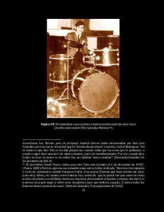 51
Figura 28: Tilo González con su primera batería profesional (de color rojo).
(Archivo personal de Tilo González Morales34).
necesitaron Los Stereos para su proyecto musical fueron todas solucionadas por don José
González, pero no con la velocidad que lo “miraba desde afuera” su primo, Carlos Rodríguez: “En
el fondo lo que dice Tilo es verdad porque uno mismo sabía que las cosas que le pedíamos, a
nuestro papá, iban aparecer de alguna manera, pero no inmediatamente. Por eso cuando dice
Carlos su frase ‘su deseo es mi orden’ fue, en realidad, ‘entre comillas’”. (Fernando González, 16
de diciembre de 2012).
34 El periodista, David Ponce, indica que esta “foto está fechada el 4 de diciembre de 1965”.
(Ponce, 2008). Patricio expresa sus remembranzas sobre la foto indicada: “Esta foto corresponde
a la de un casamiento cuando hacíamos bailar a las novias (lástima que haya estado tan chico
para eso). Ahora, en cuanto a esta batería roja, recuerdo que lo genial fue que como no tenía
parche de plástico, no brillaba. Entonces, nosotros desarmamos el bombo y encima del cuero, le
pusimos un papel negro y sobre éste, un plástico para que brillara…jajajaja…Y ahora todas las
baterías tienen parches de cuero”. (Patricio González, 9 de septiembre de 2012).
 