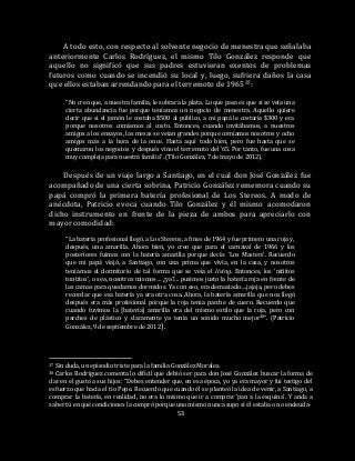 53
A todo esto, con respecto al solvente negocio de menestra que señalaba
anteriormente Carlos Rodríguez, el mismo Tilo González responde que
aquello no significó que sus padres estuvieran exentos de problemas
futuros como cuando se incendió su local y, luego, sufriera daños la casa
que ellos estaban arrendando para el terremoto de 196537:
“No creo que, a nuestra familia, le sobrara la plata. Lo que pasa es que si se veía una
cierta abundancia fue porque teníamos un negocio de menestra. Aquello quiere
decir que si el jamón le costaba $500 al público, a mi papá le costaría $300 y era
porque nosotros comíamos al costo. Entonces, cuando invitábamos, a nuestros
amigos a los ensayos, las mesas se veían grandes porque comíamos nosotros y ocho
amigos más a la hora de la once. Hasta aquí todo bien, pero fue hasta que se
quemaron los negocios y después vino el terremoto del ’65. Por tanto, fue una cosa
muy compleja para nuestra familia”. (Tilo González, 7 de mayo de 2012).
Después de un viaje largo a Santiago, en el cual don José González fue
acompañado de una cierta sobrina, Patricio González rememora cuando su
papá compró la primera batería profesional de Los Stereos. A modo de
anécdota, Patricio evoca cuando Tilo González y él mismo acomodaron
dicho instrumento en frente de la pieza de ambos para apreciarlo con
mayor comodidad:
“La batería profesional llegó, a Los Stereos, a fines de 1964 y fue primero una roja y,
después, una amarilla. Ahora bien, yo creo que para el carnaval de 1966 y los
posteriores fuimos con la batería amarilla porque decía: ‘Los Masters’. Recuerdo
que mi papá viajó, a Santiago, con una prima que vivía, en la casa, y nosotros
teníamos el dormitorio de tal forma que se veía el living. Entonces, los ‘niñitos
tontitos’, o sea, nosotros mismos… ¿ya?... pusimos justo la batería roja en frente de
las camas para quedarnos dormidos. Ya con eso, era demasiado….jajaja, pero debes
recordar que esa batería ya era otra cosa. Ahora, la batería amarilla que nos llegó
después era más profesional porque la roja tenia parche de cuero. Recuerdo que
cuando tuvimos la [batería] amarilla era del mismo estilo que la roja, pero con
parches de plástico y claramente ya tenía un sonido mucho mejor38”. (Patricio
González, 9 de septiembre de 2012).
37 Sin duda, un episodio triste para la familia González Morales.
38 Carlos Rodríguez comenta lo difícil que debió ser para don José González buscar la forma de
dar en el gusto a sus hijos: “Debes entender que, en esa época, yo ya era mayor y fui testigo del
esfuerzo que hacía el tío Pepe. Recuerdo que cuando él se planteó la idea de venir, a Santiago, a
comprar la batería, en realidad, no era lo mismo que ir a comprar ‘pan a la esquina’. Y anda a
saber tú en qué condiciones la compró porque uno mismo nunca supo si él estaba o no endeuda-
 