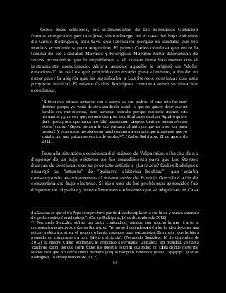 54
Como bien sabemos, los instrumentos de los hermanos González
fueron comprados por don José, sin embargo, en el caso del bajo eléctrico
de Carlos Rodríguez, éste tuvo que fabricarlo porque no contaba con los
medios económicos para adquirirlo. El primo Carlos confiesa que entre la
familia de los González Morales y Rodríguez Morales hubo diferencias de
status económico que le impidieron, a él, contar inmediatamente con el
instrumento mencionado. Ahora, aunque aquello le originó un “dolor
emocional”, lo real es que prefirió conservarlo para sí mismo, a fin de no
entorpecer la alegría que les significaba, a Los Stereos, continuar con este
proyecto musical. El mismo Carlos Rodríguez comenta sobre su situación
económica:
“Si bien mis primos contaron con el apoyo de sus padres, el caso mío fue muy
distinto porque yo venía de otra condición social, lo que no quiere decir que mi
familia era menesterosa, pero tampoco sobraba porque nosotros éramos seis
hermanos y, por eso, que, en esos tiempos, las dificultades estaban. Aquello quiere
decir que a pesar que nunca nos faltó para comer, tampoco tuvimos acceso a ‘cosas
extras’ como: ‘¡Oigan, cómprenle una guitarra al niño porque va a ser un buen
músico!’ Y esas cosas me afectaron mucho como persona porque imagínate que yo
soñaba con una guitarra eléctrica de verdad39”. (Carlos Rodríguez, 21 de agosto de
2011).
Pese a la situación económica del músico de Valparaíso, el hecho de no
disponer de un bajo eléctrico no fue impedimento para que Los Stereos
dejaran de continuar con su proyecto artístico. ¿La razón? Carlos Rodríguez
encargó su “intento” de “guitarra eléctrica hechiza” -que estaba
construyendo anteriormente- al mismo lutier de Patricio González, a fin de
convertirla en bajo eléctrico. Si bien uno de los problemas generados fue
disponer de cápsulas y otros elementos exclusivos que se adquirían en Casa
do. La cosa es que el tío Pepe siempre tuvo por finalidad complacer, a sus hijos, y nunca a cambio
de ‘pedirles sietes’ en el colegio”. (Carlos Rodríguez, 16 de diciembre de 2012).
39 Fernando González señala un tanto confundido, aunque con mucho humor frente al
comentario respectivo de Carlos Rodríguez: “Yo no sé de dónde sacó Carlos la idea de tener una
guitarra eléctrica, si en el grupo no había vacantes para guitarristas. Era mejor que hubiera
pensado en comprarse un bajo [eléctrico]…jajaja”. (Fernando González, 16 de diciembre de
2012). El mismo Carlos Rodríguez le responde a Fernando González: “En realidad, yo había
‘caído de cajón’ porque como todos los puestos estaban ocupados, no sabía dónde meterme.
Menos mal que no entré como pianista porque tampoco teníamos piano…jajajajaja”. (Carlos
Rodríguez, 16 de septiembre de 2012).
 