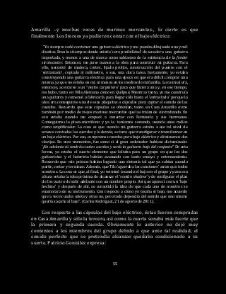 55
Amarilla –y muchas veces de marinos mercantes-, lo cierto es que
finalmente Los Stereos ya pudieron contar con el bajo eléctrico:
“Yo siempre soñé con tener una guitarra eléctrica y me pasaba dibujando uno y mil
diseños. Eran los tiempos donde existía ‘cero posibilidad’ de acceder a una guitarra
importada, y menos a una de marca como sabíamos de la existencia de la fender
stratocaster. Entonces, me puse manos a la obra para construir mi guitarra. Para
ello, necesité de madera, cortes, lijado prolijo, construcción del puente con el
‘entrastado’, copiado al milímetro, o sea, una dura tarea. Justamente, yo estaba
construyendo una guitarra eléctrica para una época en que era difícil comprar una
misma, ya que no estaba en mí, ni menos en los medios de mi familia. Lo normal era,
entonces, acercarse a un ‘viejito carpintero’ para que hiciera una y, en ese tiempo,
los hubo, tanto en Villa Alemana como en Quilpué. Mientras tanto, yo me construía
una guitarra y comencé a fabricarla para llegar sólo hasta el ‘entrastado’ porque la
idea era conseguirse una de esas plaquitas o cápsulas para captar el sonido de las
cuerdas. Recuerdo que esas cápsulas se obtenían, tanto en Casa Amarilla como
también por medio de viejos marinos mercantes que las traían de contrabando. En
eso estaba cuando me empecé a conectar con Fernando y sus hermanos.
Conseguimos la placa-micrófono y ya la teníamos sonando, usando unas radios
como amplificador. La cosa es que cuando mi guitarra estaba a ese tal nivel de
avance con todas las cuerdas y lo demás, se tuvo que transfigurar o transformar en
un bajo eléctrico. Por eso, compramos cuerdas para bajo eléctrico y eliminamos dos
clavijas. En esos momentos, fue como si el gran ordenador hubiese dictaminado:
‘¡En adelante tú tendrás cuatro cuerdas y serás la guitarra bajo del conjunto!’ De esta
forma, ya estaba el cuarto elemento que faltaba para un grupo en que los dos
guitarristas y el baterista habían avanzado con tanto ensayo y entrenamiento.
Recuerdo que mis primos habían logrado una sintonía tal que ya sabían cuando
partir, cortar y terminar. Además, que Tilo ‘agarraba las canciones’ antes que todos
nosotros. La cosa es que, al final, yo terminé tocando el bajo en el grupo y para esa
altura estaba la idea próxima de alcanzar el ‘sonido shadow’ y de configurar el plan
de los cuatro de salir adelante con un nombre propio. Así que aparecí con un ‘bajo
hechizo’ y después de ahí, se consolidó la idea de que cada uno de nosotros se
enamorara de su instrumento. Con respecto a cómo yo tocaba el bajo, me acuerdo
que a veces usaba uñeta y otras no, pero todo dependía del sonido que uno mismo
quería sacarle al bajo”. (Carlos Rodríguez, 21 de agosto de 2011).
Con respecto a las cápsulas del bajo eléctrico, éstas fueron compradas
en Casa Amarilla y sólo la tercera, así como la cuarta sonaba más fuerte que
la primera y segunda cuerda. Obviamente lo anterior no dejó muy
contentos a los miembros del grupo debido a que ante tal realidad, el
sonido perfecto que se pretendía alcanzar quedaba condicionado a su
suerte. Patricio González expresa:
 