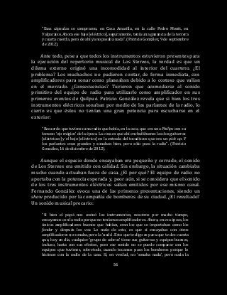 56
“Esas cápsulas se compraron, en Casa Amarilla, en la calle Pedro Montt, en
Valparaíso. Ahora ese bajo [eléctrico], seguramente, tenía una ganancia de la tercera
y cuarta cuerda, pero de ahí ya no pasaba nada”. (Patricio González, 9 de septiembre
de 2012).
Ante todo, pese a que todos los instrumentos estuvieron presentes para
la ejecución del repertorio musical de Los Stereos, la verdad es que un
dilema externo originó una incomodidad al interior del cuarteto. ¿El
problema? Los muchachos no pudieron contar, de forma inmediata, con
amplificadores para sonar como planeaban debido a lo costoso que valían
en el mercado. ¿Consecuencias? Tuvieron que acomodarse al sonido
primitivo del equipo de radio para utilizarlo como amplificador en sus
primeros eventos de Quilpué. Patricio González revela que si bien los tres
instrumentos eléctricos sonaban por medio de los parlantes de la radio, lo
cierto es que éstos no tenían una gran potencia para escucharse en el
exterior:
“Recuerdo que tuvimos una radio que había, en la casa, que era una Philips con su
famoso ‘ojo mágico’ de la época. La cosa es que ahí enchufábamos las dos guitarras
[eléctricas] y el bajo [eléctrico] en la entrada del tocadiscos que era un pick up. Y
los parlantes eran grandes y sonaban bien, pero sólo para la radio”. (Patricio
González, 16 de diciembre de 2012).
Aunque el espacio donde ensayaban era pequeño y cerrado, el sonido
de Los Stereos era emitido con calidad. Sin embargo, la situación cambiaba
mucho cuando actuaban fuera de casa. ¿El por qué? El equipo de radio no
aportaba con la potencia esperada y, peor aún, si se considera que el sonido
de los tres instrumentos eléctricos salían emitidos por ese mismo canal.
Fernando González evoca una de las primeras presentaciones, siendo un
show producido por la compañía de bomberos de su ciudad. ¿El resultado?
Un sonido musical precario:
“Si bien el papá nos costeó los instrumentos, nosotros por mucho tiempo,
ensayamos con la radio porque no teníamos amplificadores. Ahora, en esa época, los
únicos amplificadores buenos que habían, eran los que se importaban como los
fender y después los vox. Lo malo de esto, es que si ensayabas con otros
amplificadores no sonaba, pero la ‘nada’. Esto que te digo es para que te des cuenta
que, hoy en día, cualquier ‘grupo de cabros’ tiene sus guitarras y equipos buenos,
incluso, hasta con sus efectos, pero ese sonido no se puede comparar con los
equipos que tuvimos, sobretodo, cuando tocamos para los bomberos porque lo
hicimos con la radio de la casa. Sí, en verdad, no ‘sonaba nada’, pero nada la
 