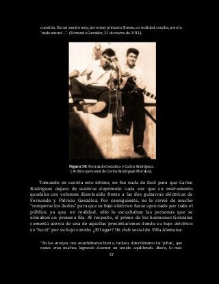 57
cuestión. Era un sonido muy, pero muy primario. Bueno, en realidad, sonaba, pero la
‘nada misma’…”. (Fernando González, 31 de marzo de 2011).
Figura 30: Fernando González y Carlos Rodríguez.
(Archivo personal de Carlos Rodríguez Morales).
Tomando en cuenta esto último, no fue nada de fácil para que Carlos
Rodríguez dejara de sentirse deprimido cada vez que su instrumento
quedaba con volumen disminuido frente a las dos guitarras eléctricas de
Fernando y Patricio González. Por consiguiente, no le sirvió de mucho
“romperse los dedos” para que su bajo eléctrico fuese apreciado por todo el
público, ya que, en realidad, sólo lo escuchaban las personas que se
ubicaban en primera fila. Al respecto, el primo de los hermanos González
comenta acerca de una de aquellas presentaciones donde su bajo eléctrico
se “lució” por su bajo sonido. ¿El lugar? Un club social de Villa Alemana:
“En los ensayos, nos escuchábamos bien e, incluso, detectábamos las ‘pifias’, que
nunca eran muchas, logrando alcanzar un sonido equilibrado. Ahora, lo más
 
