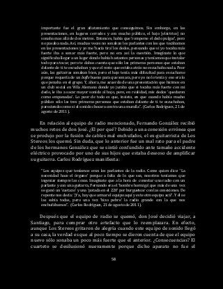 58
importante fue el gran afiatamiento que conseguimos. Sin embargo, en las
presentaciones, en lugares cerrados y con mucho público, el bajo [eléctrico] no
sonaba mas allá de dos metros. Entonces, había que ‘romperse el dedo pulgar’, pero
no pasaba nada. Así, muchas veces no sonaban los parlantes con los que tocábamos
en las presentaciones y yo me ‘hacía tira’ los dedos, pensando que si yo tocaba más
fuerte iba a sonar más fuerte, pero no era así la cuestión. Imagínate lo que
significaba llegar a un lugar donde había bastantes personas y teníamos que instalar
todo para tocar, pero te dabas cuenta que sólo las primeras personas que estaban
delante de ti te escuchaban y que el resto que estaba atrás no escuchaba nada. Peor
aún, las guitarras sonaban bien, pero el bajo tenía más dificultad para escucharse
porque requería de un bafle bueno para que sonara, pero yo no lo tenía y eso era lo
que penaba en el grupo. Y, ahora, me acuerdo de una presentación que hicimos en
un club social en Villa Alemana donde yo juraba que si tocaba más fuerte con mi
dedo, le iba a sacar mayor sonido al bajo, pero, en realidad, mis dedos ‘quedaron
como empanadas’. Lo peor de todo es que, insisto, en que cuando había mucho
público sólo las tres primeras personas que estaban delante de ti te escuchaban,
pareciendo como si el sonido chocara contra una muralla”. (Carlos Rodríguez, 21 de
agosto de 2011).
En relación al equipo de radio mencionado, Fernando González recibió
muchos retos de don José. ¿El por qué? Debido a una conexión errónea que
se produjo por la fusión de cables mal enchufados, el ex-guitarrista de Los
Stereos los quemó. Sin duda, que lo anterior fue un mal rato para el padre
de los hermanos González que se sintió confundido ante tamaño accidente
eléctrico provocado por uno de sus hijos que estaba deseoso de amplificar
su guitarra. Carlos Rodríguez manifiesta:
“Los equipos que teníamos eran los parlantes de la radio. Como quien dice: ‘La
necesidad hace el órgano’ porque a falta de lo que sea, nosotros teníamos que
ingeniar siempre las cosas. Imagínate que a la hora de conectar una radio con un
parlante y con una guitarra, Fernando era el ‘hombre hormiga’ que más de una vez
se ganó un ‘cuetazo’ y una ‘patada en el 220’ por hurguetear con las conexiones. De
repente nos decía: ‘¡Ya, hay que armar el equipo aquí y este otro equipo acá!’. Y él se
las sabía todas, pero una vez ‘hizo pebre’ la radio grande con la que nos
enchufábamos”. (Carlos Rodríguez, 21 de agosto de 2011).
Después que el equipo de radio se quemó, don José decidió viajar, a
Santiago, para comprar otro artefacto que lo reemplazara. En efecto,
aunque Los Stereos gritaron de alegría cuando este equipo de sonido llegó
a su casa, la verdad es que al poco tiempo se dieron cuenta de que el equipo
nuevo sólo sonaba un poco más fuerte que el anterior. ¿Consecuencias? El
cuarteto se desilusionó nuevamente porque dicho aparato no fue el
 