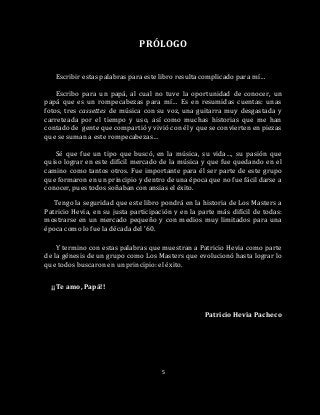 5
PRÓLOGO
Escribir estas palabras para este libro resulta complicado para mí…
Escribo para un papá, al cual no tuve la oportunidad de conocer, un
papá que es un rompecabezas para mí… Es en resumidas cuentas: unas
fotos, tres cassettes de música con su voz, una guitarra muy desgastada y
carreteada por el tiempo y uso, así como muchas historias que me han
contado de gente que compartió y vivió con él y que se convierten en piezas
que se suman a este rompecabezas…
Sé que fue un tipo que buscó, en la música, su vida…, su pasión que
quiso lograr en este difícil mercado de la música y que fue quedando en el
camino como tantos otros. Fue importante para él ser parte de este grupo
que formaron en un principio y dentro de una época que no fue fácil darse a
conocer, pues todos soñaban con ansias el éxito.
Tengo la seguridad que este libro pondrá en la historia de Los Masters a
Patricio Hevia, en su justa participación y en la parte más difícil de todas:
mostrarse en un mercado pequeño y con medios muy limitados para una
época como lo fue la década del ’60.
Y termino con estas palabras que muestran a Patricio Hevia como parte
de la génesis de un grupo como Los Masters que evolucionó hasta lograr lo
que todos buscaron en un principio: el éxito.
¡¡Te amo, Papá!!
Patricio Hevia Pacheco
 