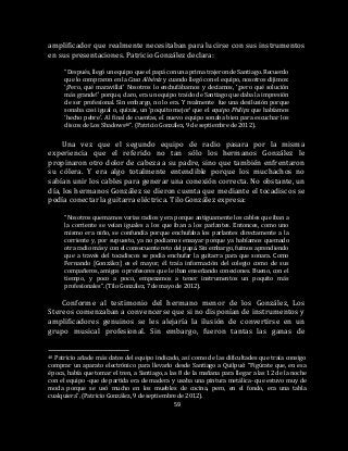 59
amplificador que realmente necesitaban para lucirse con sus instrumentos
en sus presentaciones. Patricio González declara:
“Después, llegó un equipo que el papá con una prima trajeron de Santiago. Recuerdo
que lo compraron en la Casa Albéniz y cuando llegó con el equipo, nosotros dijimos:
‘¡Pero, qué maravilla!’ Nosotros lo enchufábamos y decíamos, ‘¡pero qué solución
más grande!’ porque, claro, era un equipo traído de Santiago que daba la impresión
de ser profesional. Sin embargo, no lo era. Y realmente fue una desilusión porque
sonaba casi igual o, quizás, un ‘poquito mejor’ que el equipo Philips que habíamos
‘hecho pebre’. Al final de cuentas, el nuevo equipo sonaba bien para escuchar los
discos de Los Shadows40”. (Patricio González, 9 de septiembre de 2012).
Una vez que el segundo equipo de radio pasara por la misma
experiencia que el referido no tan sólo los hermanos González le
propinaron otro dolor de cabeza a su padre, sino que también enfrentaron
su cólera. Y era algo totalmente entendible porque los muchachos no
sabían unir los cables para generar una conexión correcta. No obstante, un
día, los hermanos González se dieron cuenta que mediante el tocadiscos se
podía conectar la guitarra eléctrica. Tilo González expresa:
“Nosotros quemamos varias radios y era porque antiguamente los cables que iban a
la corriente se veían iguales a los que iban a los parlantes. Entonces, como uno
mismo era niño, se confundía porque enchufaba los parlantes directamente a la
corriente y, por supuesto, ya no podíamos ensayar porque ya habíamos quemado
otra radio más y con el consecuente reto del papá. Sin embargo, fuimos aprendiendo
que a través del tocadiscos se podía enchufar la guitarra para que sonara. Como
Fernando [González] es el mayor, él traía información del colegio como de sus
compañeros, amigos o profesores que le iban enseñando conexiones. Bueno, con el
tiempo, y poco a poco, empezamos a tener instrumentos un poquito más
profesionales”. (Tilo González, 7 de mayo de 2012).
Conforme al testimonio del hermano menor de los González, Los
Stereos comenzaban a convencerse que si no disponían de instrumentos y
amplificadores genuinos se les alejaría la ilusión de convertirse en un
grupo musical profesional. Sin embargo, fueron tantas las ganas de
40 Patricio añade más datos del equipo indicado, así como de las dificultades que traía consigo
comprar un aparato electrónico para llevarlo desde Santiago a Quilpué: “Figúrate que, en esa
época, había que tomar el tren, a Santiago, a las 8 de la mañana para llegar a las 12 de la noche
con el equipo -que de partida era de madera y usaba una pintura metálica- que estuvo muy de
moda porque se usó mucho en los muebles de cocina, pero, en el fondo, era una tabla
cualquiera”. (Patricio González, 9 de septiembre de 2012).
 