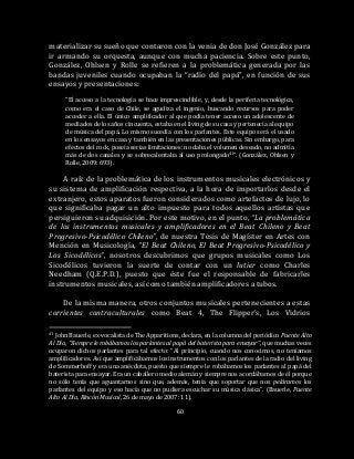 60
materializar su sueño que contaron con la venia de don José González para
ir armando su orquesta, aunque con mucha paciencia. Sobre este punto,
González, Ohlsen y Rolle se refieren a la problemática generada por las
bandas juveniles cuando ocupaban la “radio del papá”, en función de sus
ensayos y presentaciones:
“El acceso a la tecnología se hace imprescindible, y, desde la periferia tecnológica,
como era el caso de Chile, se agudiza el ingenio, buscando recursos para poder
acceder a ella. El único amplificador al que podía tener acceso un adolescente de
mediados de los años cincuenta, estaba en el living de su casa y pertenecía al equipo
de música del papá. Lo mismo sucedía con los parlantes. Este equipo será el usado
en los ensayos en casa y también en las presentaciones públicas. Sin embargo, para
efectos del rock, poseía serias limitaciones: no daba el volumen deseado, no admitía
más de dos canales y se sobrecalentaba al uso prolongado41”. (González, Ohlsen y
Rolle, 2009: 693).
A raíz de la problemática de los instrumentos musicales electrónicos y
su sistema de amplificación respectiva, a la hora de importarlos desde el
extranjero, estos aparatos fueron considerados como artefactos de lujo, lo
que significaba pagar un alto impuesto para todos aquellos artistas que
persiguieron su adquisición. Por este motivo, en el punto, “La problemática
de los instrumentos musicales y amplificadores en el Beat Chileno y Beat
Progresivo-Psicodélico Chileno”, de nuestra Tesis de Magíster en Artes con
Mención en Musicología, “El Beat Chileno, El Beat Progresivo-Psicodélico y
Los Sicodélicos”, nosotros descubrimos que grupos musicales como Los
Sicodélicos tuvieron la suerte de contar con un lutier como Charles
Needham (Q.E.P.D.), puesto que éste fue el responsable de fabricarles
instrumentos musicales, así como también amplificadores a tubos.
De la misma manera, otros conjuntos musicales pertenecientes a estas
corrientes contraculturales como Beat 4, The Flipper’s, Los Vidrios
41 John Bauerle, ex-vocalista de The Apparitions, declara, en la columna del periódico Puente Alto
Al Día, “Siempre le robábamos los parlantes al papá del baterista para ensayar”, que muchas veces
ocuparon dichos parlantes para tal efecto: “Al principio, cuando nos conocimos, no teníamos
amplificadores. Así que amplificábamos los instrumentos con los parlantes de la radio del living
de Sommerhoff y era una anécdota, puesto que siempre le robábamos los parlantes al papá del
baterista para ensayar. Era un caballero medio alemán y siempre nos acordábamos de él porque
no sólo tenía que aguantarnos sino que, además, tenía que soportar que nos peláramos los
parlantes del equipo y eso hacía que no pudiera escuchar su música clásica”. (Bauerle, Puente
Alto Al Día, Rincón Musical, 26 de mayo de 2007: 11).
 