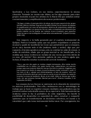 61
Quebrados o Los Jockers, en sus inicios, experimentaron la misma
situación. Teniendo en cuenta esto último, no fue algo cómodo para estos
grupos musicales ni para los artistas de la Nueva Ola que soñaban contar
con instrumentos y amplificadores de marcas profesionales:
“Sin lugar a dudas, el constante dolor de cabeza, para la gran mayoría de los grupos
del Beat Chileno y del Beat Progresivo-Psicodélico Chileno, fue la carencia de equipos
de amplificación, así como de instrumentos eléctricos de primerísima calidad que
pudieran responder a su ejecución. Por tal razón, se desprende una dicotomía que
guarda relación con las bandas que tuvieron acceso económico para poseerlos
contra las que se vieron obligadas a construirlos artesanalmente”. (Gajardo Cornejo,
2009: 139).
Con respecto a la bulla generada por el cuarteto instrumental de
Quilpué, Patricio González opina que sus padres respaldaron el proyecto
musical y quedó de manifiesto las veces que permitieron que se ensayara,
en su casa, durante todo el día (mañana, tarde y noche): algo que, por
supuesto, él mismo agradece porque, aún, no existían las salas de ensayo. A
modo de anécdota, añade que su grupo musical se vio beneficiado, en la
medida que nunca recibiera un reclamo de una vecina que vivía detrás de
su casa. ¿El motivo? Esta ancianita padecía de una sordera aguda que,
incluso, le impedía escuchar la sirena del carro de bomberos:
“Pese a que mis dos papás no tocaban ningún instrumento, ellos tenían mucha
sensibilidad con la música. Los papás fueron muy colaboradores con nosotros
porque nunca nos pusieron objeción, sino que fue todo lo contrario. Imagínate, que
para nosotros no existía el ensayo, ya que tocábamos matiné, vermouth y noche. O
sea, todo el día y además que afortunadamente al lado de nosotros vivía una
persona de bastante edad que parece que era sorda, ya que ni siquiera era capaz de
escuchar la sirena de bomberos. Ahora, al otro lado, había un terreno que estaba
vacío. Así que teníamos bastante libertad para tocar”. (Patricio González, 9 de
septiembre de 2012).
Los ensayos de Los Stereos se centraron en la obsesión de convertirse
en músicos profesionales. Para ello, continuaron con su metodología de
trabajo que se basó en registrar ensayos mediante una grabadora que les
permitió evaluar cada detalle sonoro de su repertorio. Esta herramienta tan
moderna como lo fue la grabadora de cinta magnética, les facultó la
posibilidad de desarrollar su capacidad de saber escuchar y compartir
opiniones que se transformaron en decisiones colectivas, en cuanto a la
sonoridad que cada tema instrumental debía tener. Por consiguiente, los
 