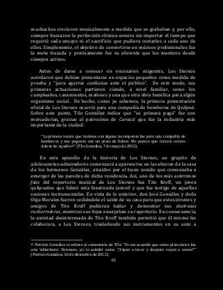 62
muchachos crecieron musicalmente a medida que se grababan y, por ello,
siempre buscaron la perfección rítmica-sonora sin importar el tiempo que
requirió cada ensayo ni el sacrificio que pudiera costarles a cada uno de
ellos. Simplemente, el objetivo de convertirse en músicos profesionales fue
la meta trazada y precisamente fue su aliciente que los mantuvo desde
siempre activos.
Antes de darse a conocer en escenarios exigentes, Los Stereos
acordaron que debían presentarse en espacios pequeños como medida de
prueba y “para agarrar confianza ante el público”. De este modo, sus
primeras actuaciones partieron siendo, a nivel familiar, como los
cumpleaños, casamientos, malones y una que otra obra benéfica para algún
organismo social. De hecho, como ya sabemos, la primera presentación
oficial de Los Stereos ocurrió para una compañía de bomberos de Quilpué.
Sobre este punto, Tilo González indica que “su primera paga” fue con
mercaderías, gracias al patrocinio de Carozzi que fue la industria más
importante de la ciudad:
“La primera tocata que tuvimos con alguna recompensa fue para una compañía de
bomberos y nos pagaron con un plato de fideos. Me parece que Carozzi estuvo
detrás de aquello42”. (Tilo González, 7 de mayo de 2012).
En este episodio de la historia de Los Stereos, un grupito de
adolescentes-admiradores comenzará a aparecerse en las afueras de la casa
de los hermanos González, atraídos por el buen sonido que comenzaba a
emerger de las paredes de dicha residencia. Así, uno de los más acérrimos
fans del repertorio musical de Los Stereos fue Tito Kroff, un joven
quilpueíno que lideró esta fanaticada juvenil y que fue testigo de aquellas
sesiones instrumentales. En vista de lo anterior, don José González y doña
Olga Morales fueron cediéndole el salón de su casa para que estos jóvenes y
amigos de Tito Kroff pudieran bailar y demostrar sus destrezas
rockarroleras, mientras sus hijos ensayaban su repertorio. En consecuencia,
la amistad desinteresada de Tito Kroff también permitió que él mismo les
colaborara, a Los Stereos, trasladando sus instrumentos en su auto a
42 Patricio González se refiere al comentario de Tilo: “Yo me acuerdo que como plato único fue
una ‘tallarinata’. Entonces, yo lo asimilé como: ‘¡Vayan a tocar y después vayan a comer!’”
(Patricio González, 16 de diciembre de 2012).
 