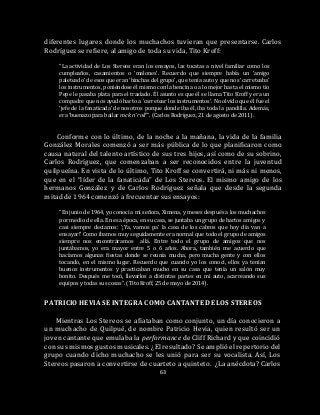 63
diferentes lugares donde los muchachos tuvieran que presentarse. Carlos
Rodríguez se refiere, al amigo de toda su vida, Tito Kroff:
“La actividad de Los Stereos eran los ensayos, las tocatas a nivel familiar como los
cumpleaños, casamientos o ‘malones’. Recuerdo que siempre había un ‘amigo
paleteado’ de esos que eran ‘hinchas del grupo’, que tenía auto y que nos ‘carreteaba’
los instrumentos, poniéndose él mismo con la bencina o a lo mejor hasta el mismo tío
Pepe le pasaba plata para el traslado. Él asunto es que él se llama Tito Kroff y era un
compadre que nos ayudó harto a ‘carretear los instrumentos’. No olvido que él fue el
‘jefe de la fanaticada’ de nosotros porque donde iba él, iba toda la pandilla. Además,
era ‘buenazo para bailar rock n’ roll’”. (Carlos Rodríguez, 21 de agosto de 2011).
Conforme con lo último, de la noche a la mañana, la vida de la familia
González Morales comenzó a ser más pública de lo que planificaron como
causa natural del talento artístico de sus tres hijos, así como de su sobrino,
Carlos Rodríguez, que comenzaban a ser reconocidos entre la juventud
quilpueína. En vista de lo último, Tito Kroff se convertirá, ni más ni menos,
que en el “líder de la fanaticada” de Los Stereos. El mismo amigo de los
hermanos González y de Carlos Rodríguez señala que desde la segunda
mitad de 1964 comenzó a frecuentar sus ensayos:
“En junio de 1964, yo conocí a mi señora, Ximena, y meses después a los muchachos
por medio de ella. En esa época, en su casa, se juntaba un grupo de hartos amigos y
casi siempre decíamos: ‘¡Ya, vamos pa’ la casa de los cabros que hoy día van a
ensayar!’ Como íbamos muy seguidamente era normal que todo el grupo de amigos
siempre nos encontráramos allá. Entre todo el grupo de amigos que nos
juntábamos, yo era mayor entre 5 o 6 años. Ahora, también me acuerdo que
hacíamos algunas fiestas donde se reunía mucha, pero mucha gente y con ellos
tocando, en el mismo lugar. Recuerdo que cuando yo los conocí, ellos ya tenían
buenos instrumentos y practicaban mucho en su casa que tenía un salón muy
bonito. Después me tocó, llevarlos a distintas partes en mi auto, acarreando sus
equipos y todas sus cosas”. (Tito Kroff, 25 de mayo de 2014).
PATRICIO HEVIA SE INTEGRA COMO CANTANTE DE LOS STEREOS
Mientras Los Stereos se afiataban como conjunto, un día conocieron a
un muchacho de Quilpué, de nombre Patricio Hevia, quien resultó ser un
joven cantante que emulaba la performance de Cliff Richard y que coincidió
con sus mismos gustos musicales. ¿El resultado? Se amplió el repertorio del
grupo cuando dicho muchacho se les unió para ser su vocalista. Así, Los
Stereos pasaron a convertirse de cuarteto a quinteto. ¿La anécdota? Carlos
 