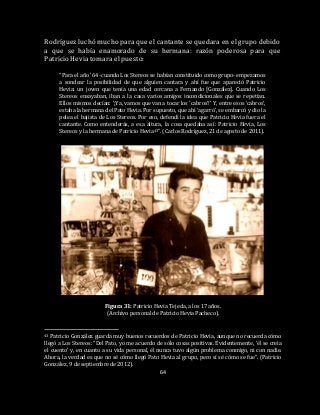 64
Rodríguez luchó mucho para que el cantante se quedara en el grupo debido
a que se había enamorado de su hermana: razón poderosa para que
Patricio Hevia tomara el puesto:
“Para el año ’64 -cuando Los Stereos se habían constituido como grupo- empezamos
a sondear la posibilidad de que alguien cantara y ahí fue que apareció Patricio
Hevia: un joven que tenía una edad cercana a Fernando [González]. Cuando Los
Stereos ensayaban, iban a la casa varios amigos incondicionales que se repetían.
Ellos mismos decían: ‘¡Ya, vamos que van a tocar los ‘cabros’!’ Y, entre esos ‘cabros’,
estaba la hermana del Pato Hevia. Por supuesto, que ahí ‘agarró’, se embarcó y dio la
pelea el bajista de Los Stereos. Por eso, defendí la idea que Patricio Hevia fuera el
cantante. Como entenderás, a esa altura, la cosa quedaba así: Patricio Hevia, Los
Stereos y la hermana de Patricio Hevia43”. (Carlos Rodríguez, 21 de agosto de 2011).
Figura 31: Patricio Hevia Tejeda, a los 17 años.
(Archivo personal de Patricio Hevia Pacheco).
43 Patricio González guarda muy buenos recuerdos de Patricio Hevia, aunque no recuerda cómo
llegó a Los Stereos: “Del Pato, yo me acuerdo de sólo cosas positivas. Evidentemente, ‘él se creía
el cuento’ y, en cuanto a su vida personal, él nunca tuvo algún problema conmigo, ni con nadie.
Ahora, la verdad es que no sé cómo llegó Pato Hevia al grupo, pero sí sé cómo se fue”. (Patricio
González, 9 de septiembre de 2012).
 
