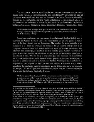 65
Por otra parte, a pesar que Los Stereos no contaron con un manager
como sí lo tuvieron posteriormente Los Sicodélicos44, el hecho es que el
quinteto abandonó esta opción, en la medida en que Fernando González
tomó y ejecutó naturalmente ese rol. De esta forma, los cinco muchachos se
impusieron, así mismos, la meta de ser músicos profesionales, aplicando
esta práctica desde lo musical-social-comercial. El mismo Fernando declara:
“Nunca tuvimos un manager para que nos motivara a ser profesionales, más bien,
fue algo espontáneo porque sabíamos que tenía que ser así45”. (Fernando González,
16 de diciembre de 2012).
Como bien pudimos enterarnos por las palabras de Carlos Rodríguez, el
ingreso de Patricio Hevia a Los Stereos se debió “al amor a primera vista”
que el bajista sintió por su hermana, Marianela. En este sentido, algo
inaudito a la hora de evaluar la calidad de un nuevo integrante a un
conjunto musical con las metas trazadas que se habían impuesto Los
Stereos. Sin embargo, el destino estaba echado para Carlos Rodríguez y
para Marianela que nada pudieron hacer frente al amor que sintieron el
uno hacia el otro. A todo esto, si se piensa que sólo las reuniones juveniles
en la casa de los hermanos González había generado el único idilio como el
citado, la verdad es que éste fue uno de tantos. Al margen de lo anterior, la
sugerencia del bajista de Los Stereos de incluir a Patricio Hevia como
vocalista del conjunto puso tan contento a este último que se lo mencionó a
su amigo, Tito Kroff, quien estuvo informado del interés correspondido de
Marianela Hevia hacia Carlos Rodríguez:
“El hecho que el Pato Hevia, en el ’64, fuera a la casa de los muchachos se debió
porque eran conocidos y después amigos. Entonces, si me preguntas cuándo entró
Pato Hevia al conjunto, yo te diré que fue un poco antes del Carnaval del 65, vale
decir, entre diciembre del ’64 y enero del ’65, en esos ensayos en que los aprovechó
44 En el caso de Los Sicodélicos, éstos tuvieron a un gran manager como lo fue Mario Marín,
quien les enseñó a manejarse dentro de los medios de comunicación: algo que Waldo Morales
(ex-vocalista y guitarrista rítmico) agradece hasta el día de hoy, pues su aprendizaje le llevó a
ser disciplinado en su vida cotidiana y con sus hijos. (Gajardo Cornejo, 2010: 86-87).
45 En cuanto a los ausencia de managers en el grupo, Carlos Rodríguez señala: “Parece que
conocimos a una persona que se ofreció como promotor porque, de ahí, salían las diversas
tocatas, pero nunca a nivel de un manager porque un manager les hace contratos, a sus artistas,
para llegar a una formalidad. Bueno, hasta donde yo estuve, no conocimos a ningún manager
porque nosotros mismos nos promocionábamos, o bien, lo hacían amigos de nuestros amigos”.
(Carlos Rodríguez, 21 de agosto de 2011).
 
