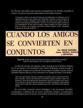 68
Los Masters apuntaba a que nuestros protagonistas “se estaban creyendo el
cuento” de querer proyectar óptimamente su trabajo musical:
“A mi primo, Carlos, se le ocurrió la idea que nos llamáramos ‘Los Masters’, por el
significado que tiene este nombre que representa: ‘maestros’ y para nosotros de
‘creernos el cuento’. Imagínate, toda la gente nos decía, en esa época: ‘¡Pero si
ustedes tocan igual que Los Shadows!’. Sí, claro, si es lo que nos gusta a nosotros’,
les respondíamos. De ahí viene el nombre, aunque después nos dimos cuenta, al
pasar el tiempo, que teníamos que hacer nuestras propias cosas”. (Fernando
González, 31 de marzo de 2011).
Figura 33: Titular del artículo, “Cuando los amigos se convierten en conjuntos”.
(Ritmo de la Juventud. No. 35, 11 de agosto de 1965: 10-14).
La idea de creerse, así mismos, como “maestros de la música” definió,
en sí, las metas y los propósitos que Carlos Rodríguez quería otorgar y
plasmar para siempre en la vida de los hermanos González. Así fue cómo lo
entendió Patricio Hevia y se lo comunicó a su “amigo del alma”, Tito Kroff:
“No sé por qué razón Los Stereos cambiaron su nombre, pero sí recuerdo que Pato
Hevia me dijo: ‘¡Ahora, nos llamamos Los Masters porque nosotros somos Los
Maestros!’ Esta cosa surgió porque comenzaron a buscar un nombre mejor que el
de Los Stereos y, quizás, se dieron cuenta que el nombre ‘Los Masters’ representaba
mucho mejor lo que ellos mismos pensaban que eran”. (Tito Kroff, 25 de mayo de
2014).
Por otro lado, mientras Carlos Rodríguez y los hermanos González
comenzaban a disfrutar de su nuevo seudónimo artístico se informaron
tiempo después que, en Curicó, un cuarteto instrumental estaba próximo a
 