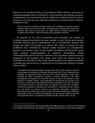 69
debutar en el mundo del disco. ¿El problema? Estos músicos curicanos se
autodenominaban como Los Stereos47. Concerniente a esto último, nuestros
protagonistas se convencieron que el cambio de seudónimo fue un acierto
porque no era más que una señal decretada por el mismo destino. Patricio
González revela:
“En el caso de Los Stereos, nosotros tuvimos que cambiarnos el nombre porque
después supimos que, en Curicó, había otro grupo que se llamaba igual. Tienes que
entender que como, en esa época, no había internet, nosotros optamos por
cambiarnos de nombre”. (Patricio González, 9 de septiembre de 2012).
El impulso de los cinco muchachos que convergió con fundar un
conjunto musical electrónico fue muy similar al resto de las otras bandas
juveniles chilenas que se identificaron con el movimiento musical más
exitoso de todos los tiempos: la Nueva Ola. Desde el punto de vista
mediático, este movimiento musical estaba logrando su consagración,
gracias a un mentor como lo fue Camilo Fernández (1930-2011), quien
supo conectar magistralmente la industria discográfica, radial,
cinematográfica, prensa escrita y televisiva con un público juvenil que supo
responder a ese estímulo. Por tanto, para todos los músicos que se
identificaron con la Nueva Ola, éstos supieron generar un negocio rentable,
a medida que perseveraron y mejoraron en su propuesta musical. Gonzalo
Planet señala:
“El fenómeno de la Nueva Ola logró su auge entre 1960 y 1965, aunque muchos de
sus intérpretes continuaron cosechando éxitos pasado 1967, y no se alejaron de los
rankings de popularidad hasta comienzos de la década siguiente. Luego, otras
fórmulas de éxitos mantendrían ocupados a Camilo Fernández y los sellos
discográficos. Al margen de su propuesta artística, la Nueva Ola además de calar
hondo en el público chileno –que mantendría al movimiento por décadas en su
memoria-, contextualizó exitosamente una música extranjera en el país y consolidó
un mercado musical no conocido hasta ese entonces. Se activó una verdadera
revolución discográfica comandada por productores e integrada por una cadena
que iba desde los artistas, técnicos de grabación, discjockeys, fotógrafos,
diseñadores y periodistas que crearon revistas casi exclusivamente para difundir el
movimiento, junto a un sinfín de participantes de una enorme industria nacional.
Todos ganaban dinero, y ese dinero se quedaba en Chile”. (Planet, 2013: 21-22).
47 Este grupo musical extinto -que también había sido influenciado por la música de The Shadows-
fue liderado por Raúl Alarcón, quien llegó a ser conocido posteriormente como “Florcita Motuda”.
 