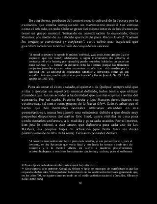 70
De esta forma, producto del contexto socio-cultural de la época y por la
evolución que estaba consiguiendo un movimiento musical tan exitoso
como el referido, en todo Chile se generó el mismo interés de los jóvenes en
tener un grupo musical. Tomando en consideración lo enunciado, Omar
Ramírez por medio de su artículo que redactó para Rincón Juvenil, “Cuando
los amigos se convierten en conjuntos”, versa sobre esta inquietud que
guardó relación con la formación de conjuntos musicales:
“Si usted es joven y le agrada la música ‘colérica’, y, además, tiene amigos (¡y por
supuesto que los tiene!) aficionados a algún instrumento (la guitarra, el
contrabajo48 y la batería, por ejemplo), puede reunirlos, hablarles un poco con
tono cariñoso y … formar un conjunto. Esto lo decimos porque los flamantes
conjuntos juveniles que en estos momentos triunfan han sido unidos por la
amistad. ¡Sí!, La amistad de muchachos sencillos y corrientes, como los que
estudian, trabajan, sueñan y transitan por la calle”. (Rincón Juvenil. No. 35, 11 de
agosto de 1965: 10).
Para alcanzar el éxito ansiado, el quinteto de Quilpué comprendió que
si iba a ejecutar un repertorio musical definido, todos tenían que utilizar
atuendos que fueran acordes a la identidad que querían expresar arriba del
escenario. Por tal razón, Patricio Hevia y Los Masters formalizaron sus
vestimentas, tal como otros grupos de la Nueva Ola49. Cabe resaltar que el
hecho que los hermanos González utilizaran atuendos en sus
presentaciones, nunca les generó una resistencia debido a que desde muy
pequeños dispusieron del sastre, Eric Saud, quien visitaba su casa para
confeccionarles uniformes, a la medida y para cada ocasión. Por tal motivo,
don José le ordenó, a este sastre, que elaborara para cada uno de Los
Masters, sus propios trajes de actuación (que tanta fama les darán
posteriormente dentro de la zona). Fernando González declara:
“A nosotros nos vestían con terno para cada ocasión, ya sea para el verano, para el
invierno, en fin. Recuerdo que venía Saud y nos hacía los ternos a cada uno de
nosotros y a la medida. Ahora, en cuanto a nuestras presentaciones,
acostumbrábamos a vestirnos formalmente con terno y corbata, pues si usábamos
48 En esa época, se le denominaba contrabajo al bajo eléctrico.
49 Con respecto a lo anterior, González, Ohlsen y Rolle se encargan de manifestarnos que las
orquestas de los años ’30 impusieron la tendencia de las vestimentas formales, generando que,
en los años ’60, se siguiera manteniendo en el medio artístico nacional. (González, Olhsen y
Rolle: 2009: 665).
 