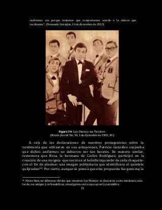 71
uniformes era porque teníamos que comportarnos acorde a la música que
tocábamos”. (Fernando González, 16 de diciembre de 2012).
Figura 34: Luis Dimas y sus Twisters.
(Rincón Juvenil. No. 50, 1 de diciembre de 1965: 30).
A raíz de las declaraciones de nuestros protagonistas sobre la
vestimenta que utilizaron en sus actuaciones, Patricio González sospecha
que dichos uniformes no debieron ser tan baratos. De manera similar,
rememora que Rosa, la hermana de Carlos Rodríguez, participó en la
creación de una insignia -que coció en el bolsillo izquierdo de cada chaqueta-
con el fin de plasmar una imagen publicitaria que identificara al quinteto
quilpueíno50. Por cierto, aunque se piensa que esta propuesta fue genuina, la
50 Ahora bien, no debemos olvidar que mientras Los Masters se alienaron a esta tendencia, más
tarde, sus amigos, Los Sicodélicos, comulgarán con la ropa op-art y psicodélica.
 