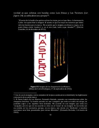 72
verdad es que solistas con bandas como Luis Dimas y Los Twisters (ver
figura 34) ya utilizaban una propia51:
“El sastre de la familia fue quién nos hizo los trajes, pero sé que Rosa –la hermana de
Carlos- fue quien hizo la insignia. El asunto es que los trajes no tuvieron que haber
sido tan baratos para la época. Me acuerdo que la insignia era blanco y negro, en la
parte blanca decía ‘masters’ y, en el otro lado, tenía rayas doradas52”. (Patricio
González, 16 de diciembre de 2012).
Figura 35: Insignia de las chaquetas de Los Masters.
(Dibujo de Carlos Rodríguez, 17 de septiembre de 2012).
51 Con el uso de insignias, varios conjuntos de la época acentuaron su identidad y las legitimaron
como parte de su performance.
52 El futuro bajista de Los Masters, Fernando Hurtado, comenta sus remembranzas sobre las
chaquetas descritas: “La tenida consistía en una ‘casaquita’ que tenía un cuello sin solapa, un
pantalón negro y los zapatitos bien lustrados. Me acuerdo de una insignia que tenía esa
‘casaquita’, pero lo que no me acuerdo es cómo era el ‘mono’ de esa insignia. Yo me vestía con
esa tenida, en los escenarios, porque, en esa época, uno mismo era ‘obediente’ y nosotros
queríamos estar bien presentados para vernos diferentes”. (Fernando Hurtado, 1 de marzo de
2012).
 