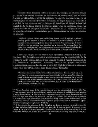 73
Tal como bien describe Patricio González, la insignia de Patricio Hevia
y Los Masters estaba dividida en dos lados: en el izquierdo, fue de color
blanco donde estaba escrita la palabra, “Masters”, mientras que, en el
derecho, fue de color negro donde lucían cuatro rayas doradas, aludiendo a
cuerdas de un instrumento cordófono. Al igual que el ex-guitarrista del
quinteto de Quilpué, Carlos Rodríguez añade que su hermana, Rosa, fue
quien realizó la insignia distintiva, producto de la identidad que los
muchachos deseaban materializar para diferenciarse de otros conjuntos
musicales:
“Nosotros llegamos a tener unas tenidas muy bonitas de color rojo que lo hizo un
sastre y que las financió, el tío Pepe. Me acuerdo que nosotros tuvimos la idea de
agregarles, a nuestras chaquetitas, un escudo que decía ‘Masters’ para que fuera un
distintivo que nos sirviera para identificarnos y lucirnos. Mi hermana Rosa, fue
quien hizo esas insignias y como te puedes dar cuenta… a esa altura toda la familia
estaba involucrada con Los Masters”. (Carlos Rodríguez, 21 de agosto de 2011).
Sobre los trajes de actuación que utilizaron Patricio Hevia y Los
Masters, Tilo González manifiesta irónicamente que la combinación de la
chaqueta roja y el pantalón negro se pareció mucho al ropaje tradicional de
los bomberos. Igualmente, menciona que otros grupos musicales
contemporáneos como Los Venus, o bien, Los High Bass también utilizaron
uniformes con otros colores para diferenciarse del resto:
“Nosotros ‘parecíamos bomberos’ cuando nos vestíamos de chaqueta roja y pantalón
negro y no sé en qué momento tomamos la decisión de vestirnos igual. Ahora bien, la
moda indicaba que casi todos los grupos tocaran con uniformes como fue el caso de
Los Venus53 que tenían chaqueta celeste y pantalón negro. Recuerdo que una vez nos
topamos con Los High Bass y ellos se vestían de chaqueta azul y pantalón plomo54”.
(Tilo González, 7 de mayo de 2012).
53 Patricio González recuerda las características de este conjunto musical desaparecido: “Los
Venus fueron un grupo de acá, de Quilpué y tocaban una música más bailable que la de nosotros
porque ellos eran tropical. Ellos eran mucho mayores que nosotros y recuerdo que su guitarrista
tenía un ‘jopo’ que parecía un ‘dinosaurio’ porque era un estilo ‘escarmenado’. Para nosotros,
Los Venus eran un grupo referente porque tocaban bien y tenían buenos instrumentos. Bueno,
en realidad, ahora si los escuchara capaz que piense que tocaban como las ‘reverendas’…jajaja”.
(Patricio González, 9 de septiembre de 2012).
54 De las mismas declaraciones de Tilo González, nos llama la atención sus palabras cuando
declara que el uso del uniforme también fue un medio de estandarización de sus padres que
veían, en sus hijos, como a unos juguetes de la familia: “Teníamos uniforme con insignia. Todos
los grupos andaban con tenidas igual. En esto tenían que ver las mamás y los papás. Éramos co-
 