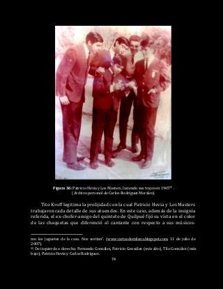 74
Figura 36: Patricio Hevia y Los Masters, luciendo sus trajes en 196555 .
(Archivo personal de Carlos Rodríguez Morales).
Tito Kroff legitima la prolijidad con la cual Patricio Hevia y Los Masters
trabajaron cada detalle de sus atuendos. En este caso, además de la insignia
referida, el ex-chofer-amigo del quinteto de Quilpué fijó su vista en el color
de las chaquetas que diferenció al cantante con respecto a sus músicos-
mo los juguetes de la casa. Nos vestían”. (www.cartasdemilena.blogspot.com, 11 de julio de
2007).
55 De izquierda a derecha: Fernando González, Patricio González (más alto), Tilo González (más
bajo), Patricio Hevia y Carlos Rodríguez.
 