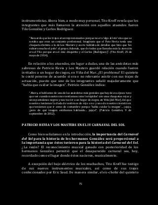 75
instrumentistas. Ahora bien, a modo muy personal, Tito Kroff revela que los
integrantes que más llamaron la atención con aquellos atuendos fueron
Tilo González y Carlos Rodríguez:
“Recuerdo que los trajes eran impresionantes porque no era ‘algo al lote’ sino que se
notaba que eran un conjunto profesional. Imagínate que el Pato Hevia tenía una
chaqueta distinta a la de Los Masters y eso te hablaba de detalles que hizo que ‘les
subiera mucho el pelo’ al grupo. Además, que de todos que llamaba más la atención
era el Tilo porque era el más chiquitito y el Carlos [Rodríguez]”. (Tito Kroff, 25 de
mayo de 2014).
En relación a los atuendos, sin lugar a dudas, una de las anécdotas más
sabrosas de Patricio Hevia y Los Masters guardó relación cuando fueron
invitados a un hogar de ciegos, en Viña del Mar. ¿El problema? El quinteto
le costó ponerse de acuerdo si era o no relevante asistir con sus trajes de
actuación, puesto que uno de los integrantes señaló majaderamente que
“había que cuidar la imagen”. Patricio González indica:
“Ahora, si hablamos de una de las anécdotas más geniales que hay de esa época tuvo
que ver cuando nosotros nos vestíamos como ‘estúpidos’ con unas chaquetas rojas y
unos pantalones negros y nos tocó ir a un hogar de ciegos, en Viña [del Mar]. Así que
nosotros teníamos la duda de vestirnos de rojo o no y uno de nosotros insistió en
que teníamos que ir como de costumbre porque ‘había cuidar la imagen’… jajaja.
¡pero de qué imagen estábamos hablando... jajaja!”. (Patricio González, 9 de
septiembre de 2012).
PATRICIO HEVIA Y LOS MASTERS EN EL IV CARNAVAL DEL SOL
Como bien señalamos en la introducción, la importancia del Carnaval
del Sol para la historia de los hermanos González será proporcional a
la importancia que éstos tuvieron para la historia del Carnaval del Sol.
¿La razón? El reconocimiento musical ganado con posterioridad de los
hermanos González permitió que el desaparecido carnaval sea, hoy,
recordado como el lugar donde éstos nacieron, musicalmente.
A excepción del bajo eléctrico de los muchachos, Tito Kroff fue testigo
de sus nuevos instrumentos musicales, así como de sus trajes
confeccionados por Eric Saud. De manera similar, el ex–chofer del quinteto
 