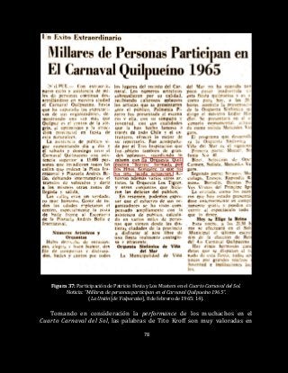 78
Figura 37: Participación de Patricio Hevia y Los Masters en el Cuarto Carnaval del Sol.
Noticia: “Millares de personas participan en el Carnaval Quilpueíno 1965”.
(La Unión [de Valparaíso], 8 de febrero de 1965: 14).
Tomando en consideración la performance de los muchachos en el
Cuarto Carnaval del Sol, las palabras de Tito Kroff son muy valoradas en
 