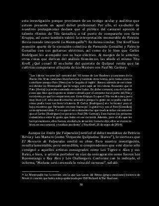 79
esta investigación porque provienen de un testigo ocular y auditivo que
estuvo presente en aquel debut profesional. Por ello, el ex-chofer de
nuestros protagonistas declara que el público del carnaval apreció el
talento rítmico de Tilo González, a tal punto de compararlo con Gene
Kruppa, así como también valoró la interpretación memorable de Patricio
Hevia cuando interpretó La Mantequilla56. En forma similar, Tito Kroff hace
mención aparte de la ejecución colectiva de Fernando González y Patricio
González con sus guitarras eléctricas, así como de lo bien que Carlos
Rodríguez les acompañó con su bajo eléctrico. Al margen de lo anterior,
otras cosas que derivan del análisis fisonómico, las añade el mismo Tito
Kroff. ¿Qué cosas? El ex-chofer del quinteto de Quilpué revela que las
coléricas compararon al bajista de Los Masters con Paul Mc Cartney:
“Los ‘cabros’ tocaron pa’l carnaval del ’65 temas de Los Shadows y canciones de la
Nueva Ola. Eran canciones bien fiesteras y también otras lentas, pero todas eran en
castellano porque Pato [Hevia] no le ‘pegaba al inglés’. Bueno, además de eso cómo
no olvidar La Mantequilla que la tengo, pero aquí en mi cabeza. Recuerdo que el
Pato [Hevia] la pasaba cantando en todos lados. En dicho carnaval, una de las dos
cosas que hizo que la gente se sintiera atraída por el conjunto fue el porte del Tilo y
su talento, ya que lo compararon con Gene Kruppa. Es que el Tilo tocaba muy, pero
muy bien y él solo causaba mucha sensación porque la gente no se podía explicar
cómo podía tocar tan bien la batería. El Carlos [Rodríguez] era ‘re-bueno’ para el
bajo, mientras que Fernando era muy bueno pa’ la guitarra y con el Pato [González]
se complementaban. Y creo que el otro elemento fue que muchas niñas encontraron
que el Carlos [Rodríguez] se parecía a Paul [Mc Cartney]. Esos fueron los primeros
comentarios entre la gente que hubo en ese carnaval. Además, para el día que les
tocó presentarse, ellos fueron, sin duda, la atracción. Como te dije, ellos se vieron re-
bien, en esa carnaval, y tocaban excelente”. (Tito Kroff, 25 de mayo de 2014).
Aunque La Unión [de Valparaíso] notificó el debut mediático de Patricio
Hevia y Los Masters (como “Orquesta Quilpueína ‘Stereo’”), lo cierto es que
El Mercurio de Valparaíso omitió su show. Para nuestra investigación,
resulta lamentable, pero entendible, si comprendemos que este diario sólo
consignó a aquellos artistas consagrados como Los Tigres o Alan y sus
Bates, o bien, a artistas porteños en vías de consagración como fueron Los
Boomerangs o Ray Alex y Los Challengers. Conforme con lo indicado, el
informe, “Mañana será coronada la reina del carnaval”, señaló:
56 La Mantequilla fue la versión con la que Los Locos del Ritmo (grupo mexicano) hicieron de
Movie it: canción que había sido popularizada por Cliff Richard & The Shadows.
 