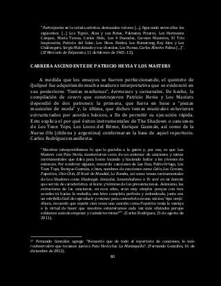 80
“Participarán en la velada artística destacados valores […], figurando entre ellos los
siguientes: […] Los Tigres, Alan y sus Bates, Palmenia Pizarro, Los Hermanos
Campos, María Teresa, Carlos Helo, Los 4 Duendes, Carmen Maureira, El Trío
Inspiración, Patricio del Solar, Los Hnos. Ibáñez, Los Bumerang, Ray Alex y Los
Challengers, Sergio Maldonado y sus chavales, Los Pumas, Carlos Alberto Palma […]”.
(El Mercurio de Valparaíso, 11 de febrero de 1965: 12).
CARRERA ASCENDENTE DE PATRICIO HEVIA Y LOS MASTERS
A medida que los ensayos se fueron perfeccionando, el quinteto de
Quilpué fue adquiriendo mucha madurez interpretativa que se evidenció en
sus posteriores “fiestas mechonas”, kermesses y carnavales. De hecho, la
compilación de covers que construyeron Patricio Hevia y Los Masters
dependió de dos patrones: la primera, que fuera en base a “piezas
musicales de moda” y, la última, que dichos temas musicales estuvieran
estructurados por acordes básicos, a fin de permitir su ejecución rápida.
Esto explica el por qué éxitos instrumentales de The Shadows o canciones
de Los Teen Tops, Los Locos del Ritmo, Enrique Guzmán, así como de la
Nueva Ola (chilena y argentina) conformaran la base de aquel repertorio.
Carlos Rodríguez manifiesta:
“Nosotros interpretábamos lo que le gustaba a la gente y, por eso, es que Los
Masters con Pato Hevia, mantuvieron cerca de un centenar de canciones y temas
instrumentales que daba para horas tocando y haciendo bailar a los jóvenes de
entonces. Por nombrar algunos, recuerdo canciones de Leo Dan, Palito Ortega, Los
Teen Tops, Enrique Guzmán, o bien, nombres de canciones como Celia, Las Cerezas,
Popotitos, Chin Chin, El Rock de Mundial, La Bamba, así como temas instrumentales
de Los Shadows como Shadoogie, Gonzales, Sonambulismo o Te veré en mi batería
que servía de característica al inicio y término de las presentaciones. Asimismo, las
estructuras de las canciones, en esos años, eran muy simples porque con tres
acordes tú hacías la melodía, una letra completa perfecta y redondeada, junto con
un estribillo fácil de reproducir y retener para convertirla en una música ‘tipo oreja’.
Ahora, recuerdo que repetir cien veces una canción como Popotitos tenía la ventaja
o la virtud de hacer que nosotros estuviéramos cada vez más afiatados porque
sabíamos cuándo empezar y cuándo terminar57”. (Carlos Rodríguez, 21 de agosto de
2011).
57 Fernando González agrega: “Recuerdo que de todo el repertorio de canciones, lo más
rockanrrolero que tocamos junto a Pato Hevia fue La Mantequilla”. (Fernando González, 16 de
diciembre de 2012).
 