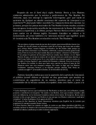 81
Después de ver A hard day’s night, Patricio Hevia y Los Masters
sintieron admiración por la música y performance de The Beatles. No
obstante, aquí, nos emerge la siguiente interrogante: ¿por qué razón el
quinteto de Quilpué no añadió canciones del cuarteto de Liverpool a su
repertorio58? ¿Qué pudo haber sucedido? La respuesta tiene dos razones: La
primera, porque las piezas musicales de The Beatles tienen muchos acordes
que escapan a la ejecución sencilla de las canciones de la Nueva Ola (chilena,
mexicana y argentina) y, la última, porque Patricio Hevia no tenía aptitudes
para cantar en el idioma inglés. Fernando González se refiere a lo
mencionado, así como también a la “amenaza musical” que significó –para
él- la música de The Beatles en relación con la de The Shadows:
“En esa época, el grupo musical que nos dio la pauta para temas difíciles fueron Los
Beatles. Es cosa de pensar en canciones como All my loving, que tiene más acordes
que…schiuu. Ahora, cuando llegaron Los Beatles, me dio mucha rabia porque yo
sentí que iban a destronar a Los Shadows, sobretodo, cuando escuché la guitarra del
tema, From me to you. Fue aquí cuando dije para mí mismo: ‘¡Sonaron Los Shadows!’
Y fue porque la guitarra de [George] Harrison sonaba muy distinta a la de Hank
Marvin. Es que, en verdad, la música de Los Beatles tenía un sonido muy distinto a
todo lo que había sonado antes. Si es cosa también de comparar cuando sonaba, en
la radio, el tema, Fugitiva59, que cantaba Del Shannon y después From me to you de
Los Beatles. En verdad, lo único que hacía esta canción era dejar al tema de Del
Shannon como una cosa muuuuuy antigua. Por tanto, te digo que Los Masters
tocábamos ‘canciones livianas’ y, en español, porque, además, Pato Hevia no
cantaba en inglés60”. (Fernando González, 16 de diciembre de 2012).
Patricio González indica que con la aparición del cuarteto de Liverpool,
el público juvenil chileno se dividió en dos, generando que muchos se
convirtieran en seguidores de su música, mientras que el resto en
consumidor de la música cantada en español. Ante este hecho y pese a la
58 Carlos Rodríguez asevera que la influencia de The Beatles se dejó caer, en Los Masters, cuando
pasaron a constituirse en Congreso: “En cuanto a Los Beatles, claro que estaban sonando a full,
pero sus influencias, en los hermanos González, entran en los inicios de Congreso. Ahora, nunca
olvidaré el día en que llegaron Los Beatles al cine porque Los Masters estuvimos ‘cuadrados’
viéndolos’”. (Carlos Rodríguez, 21 de agosto de 2011).
59 El tema de Del Shannon se llamó Runnaway, mientras que Fugitiva fue la versión que
popularizó el cantante español, Bruno Lomas.
60 Si bien Patricio Hevia no cantaba en inglés, lo cierto es que Rhino González (Q.E.P.D.), ex-
vocalista de Beat 4 y fanático de la Invasión Británica tampoco lo hizo. ¿El motivo? Éste siempre
defendió al idioma castellano por sobre el idioma anglosajón.
 