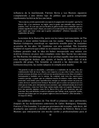 82
influencia de la beatlemanía, Patricio Hevia y Los Masters siguieron
complaciendo a este último tipo de público que quería comprender
rápidamente las letras de las canciones:
“En esa época, estaba apareciendo una especie de pugna entre lo español –que fue la
Nueva Ola- y las canciones, en inglés, para la gente que entendía algo como la
palabra, ‘love’. Yo creo que con Los Beatles, la gente recién vino a entender que esa
palabra significaba ‘amor’. Ahora, en cuanto a la construcción de nuestro repertorio,
¡qué mejor que tocar cosas que la gente entendiera!”. (Patricio González, 9 de
septiembre de 2012).
La música de la Nueva Ola, junto con los temas instrumentales de The
Shadows y otros estilos foráneos con los cuales Patricio Hevia y Los
Masters trabajaron, constituyó un repertorio sencillo para los conjuntos
musicales de los años ’60. Conforme con esta realidad, Tilo González
legitimó el repertorio que utilizó su ex-conjunto, aunque reconoce que no le
hubiera parecido mal, la idea de haber incorporado una música con
motivos-rítmicos un poco más complejos como bien fueron las canciones
de The Beatles. Sin embargo, como no se produjo aquella inserción musical,
esta investigación deduce que, quizás, el hecho de haber sido el más
pequeño del grupo, Tilo González se sometió a las decisiones de sus
hermanos mayores, las cuales tampoco le complicaron mucho:
“En general, lo que se escuchaba, a principios y a mediados de los años ’60, era
relativamente fácil de tocar. Ahora, con respecto a lo que dice Carlos, claro, los
primeros temas de blues, rock n’ roll son tres acordes básicos y si te ibas a la música
instrumental y bailable era lo mismo. En realidad, todo esto fue suerte para
nosotros porque –a pesar que no sabíamos mucho de música- todos estos temas
musicales eran fáciles para reproducirlos, aunque yo siempre estuve un poco en
contra de tocar ‘canciones tan livianas’. Recuerdo que era como raro pensar así a la
edad que yo tenía, pero obviamente esas canciones -que estaban basadas en el rock
n’ roll mexicano- como Los Teen Tops tenían mucho éxito en la gente. Entonces, si
bien nos gustaba algunas cosas de la Nueva Ola y del rock mexicano que nos
parecían muy entretenidas, nosotros sabíamos que habían cosas musicales mucho
mejores que tenían que ver con grupos ingleses como Los Beatles”. (Tilo González, 7
de mayo de 2012).
Las palabras siguientes de Tito Kroff se plasman como pertinentes,
después de las declaraciones anteriores de Carlos Rodríguez, Fernando,
Patricio y Tilo González. Y es porque provienen del receptor, vale decir, del
muchacho que apreció y disfrutó del repertorio de Patricio Hevia y Los
Masters que interpretaron con mucho cariño y profesionalismo para el
 