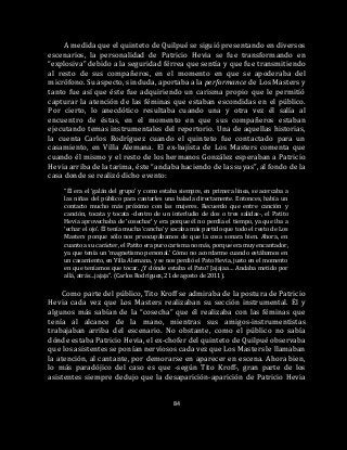 84
A medida que el quinteto de Quilpué se siguió presentando en diversos
escenarios, la personalidad de Patricio Hevia se fue transformando en
“explosiva” debido a la seguridad férrea que sentía y que fue transmitiendo
al resto de sus compañeros, en el momento en que se apoderaba del
micrófono. Su aspecto, sin duda, aportaba a la performance de Los Masters y
tanto fue así que éste fue adquiriendo un carisma propio que le permitió
capturar la atención de las féminas que estaban escondidas en el público.
Por cierto, lo anecdótico resultaba cuando una y otra vez él salía al
encuentro de éstas, en el momento en que sus compañeros estaban
ejecutando temas instrumentales del repertorio. Una de aquellas historias,
la cuenta Carlos Rodríguez cuando el quinteto fue contactado para un
casamiento, en Villa Alemana. El ex-bajista de Los Masters comenta que
cuando él mismo y el resto de los hermanos González esperaban a Patricio
Hevia arriba de la tarima, éste “andaba haciendo de las suyas”, al fondo de la
casa donde se realizó dicho evento:
“Él era el ‘galán del grupo’ y como estaba siempre, en primera línea, se acercaba a
las niñas del público para cantarles una balada directamente. Entonces, había un
contacto mucho más próximo con las mujeres. Recuerdo que entre canción y
canción, tocata y tocata -dentro de un interludio de dos o tres salidas-, el Patito
Hevia aprovechaba de ‘cosechar’ y era porque él no perdía el tiempo, ya que iba a
‘echar el ojo’. Él tenía mucha ‘cancha’ y sacaba más partido que todo el resto de Los
Masters porque sólo nos preocupábamos de que la cosa sonara bien. Ahora, en
cuanto a su carácter, el Patito era puro carisma no más, porque era muy encantador,
ya que tenía un ‘magnetismo personal.’ Cómo no acordarme cuando estábamos en
un casamiento, en Villa Alemana, y se nos perdió el Pato Hevia, justo en el momento
en que teníamos que tocar. ¿Y dónde estaba el Pato? Jajajaa… Andaba metido por
allá, atrás…jajaja”. (Carlos Rodríguez, 21 de agosto de 2011).
Como parte del público, Tito Kroff se admiraba de la postura de Patricio
Hevia cada vez que Los Masters realizaban su sección instrumental. Él y
algunos más sabían de la “cosecha” que él realizaba con las féminas que
tenía al alcance de la mano, mientras sus amigos-instrumentistas
trabajaban arriba del escenario. No obstante, como el público no sabía
dónde estaba Patricio Hevia, el ex-chofer del quinteto de Quilpué observaba
que los asistentes se ponían nerviosos cada vez que Los Masters le llamaban
la atención, al cantante, por demorarse en aparecer en escena. Ahora bien,
lo más paradójico del caso es que -según Tito Kroff-, gran parte de los
asistentes siempre dedujo que la desaparición-aparición de Patricio Hevia
 