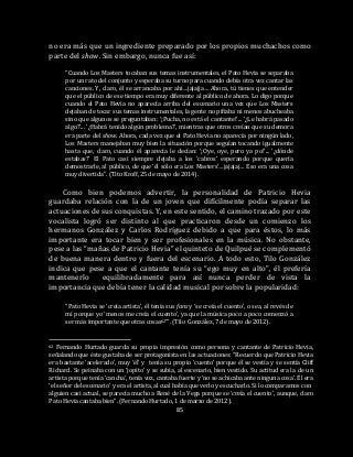 85
no era más que un ingrediente preparado por los propios muchachos como
parte del show. Sin embargo, nunca fue así:
“Cuando Los Masters tocaban sus temas instrumentales, el Pato Hevia se separaba
por un rato del conjunto y esperaba su turno para cuando debía otra vez cantar las
canciones. Y, claro, él se arrancaba por ahí…jajajja… Ahora, tú tienes que entender
que el público de ese tiempo era muy diferente al público de ahora. Lo digo porque
cuando el Pato Hevia no aparecía arriba del escenario una vez que Los Masters
dejaban de tocar sus temas instrumentales, la gente no pifiaba ni menos abucheaba
sino que algunos se preguntaban: ‘¡Pucha, no está el cantante!’... ‘¿Le habrá pasado
algo?’... ‘¿Habrá tenido algún problema?’, mientras que otros creían que su demora
era parte del show. Ahora, cada vez que el Pato Hevia no aparecía por ningún lado,
Los Masters manejaban muy bien la situación porque seguían tocando igualmente
hasta que, claro, cuando él aparecía le decían: ‘¡Oye, oye, pero ya po!’... ‘¿dónde
estabas?’ El Pato casi siempre dejaba a los ‘cabros’ esperando porque quería
demostrarle, al público, de que ‘él sólo era Los Masters’…jajajaj… Eso era una cosa
muy divertida”. (Tito Kroff, 25 de mayo de 2014).
Como bien podemos advertir, la personalidad de Patricio Hevia
guardaba relación con la de un joven que difícilmente podía separar las
actuaciones de sus conquistas. Y, en este sentido, el camino trazado por este
vocalista logró ser distinto al que practicaron desde un comienzo los
hermanos González y Carlos Rodríguez debido a que para éstos, lo más
importante era tocar bien y ser profesionales en la música. No obstante,
pese a las “mañas de Patricio Hevia” el quinteto de Quilpué se complementó
de buena manera dentro y fuera del escenario. A todo esto, Tilo González
indica que pese a que el cantante tenía su “ego muy en alto”, él prefería
mantenerlo equilibradamente para así nunca perder de vista la
importancia que debía tener la calidad musical por sobre la popularidad:
“Pato Hevia se ‘creía artista’, él tenía sus fans y ‘se creía el cuento’, o sea, al revés de
mí porque yo ‘menos me creía el cuento’, ya que la música poco a poco comenzó a
ser más importante que otras cosas62’”. (Tilo González, 7 de mayo de 2012).
62 Fernando Hurtado guarda su propia impresión como persona y cantante de Patricio Hevia,
señalando que éste gustaba de ser protagonista en las actuaciones: “Recuerdo que Patricio Hevia
era bastante ‘acelerado’, muy ‘él’ y tenía su propio ‘cuento’ porque él se vestía y se sentía Cliff
Richard. Se peinaba con un ‘jopito’ y se subía, al escenario, bien vestido. Su actitud era la de un
artista porque tenía ‘cancha’, tenía voz, cantaba fuerte y ‘no se achicaba ante ninguna cosa’. Él era
‘el señor del escenario’ y era el artista, al cual había que verlo y escucharlo. Si lo comparamos con
alguien casi actual, se parecía mucho a René de la Vega porque se ‘creía el cuento’, aunque, claro
Pato Hevia cantaba bien”. (Fernando Hurtado, 1 de marzo de 2012).
 
