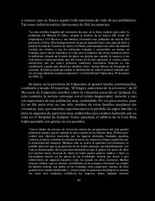 87
a conocer que su fuerza superó toda esperanza de vida de sus pobladores.
Tal como indica la noticia, fueron más de 350, los muertos:
“La más terrible tragedia del terremoto de ayer en la Zona Central cayó sobre la
población del Mineral El Cobre, situado al interior de La Calera. Allí vivían 35
empleados y 110 0breros y sus familias, formando una población de más de 300
personas y todas ellas desaparecieron en pocos segundos bajo una capa de lodo y
piedras de más de 5 metros de altura. La Planta concentradora de cobre del mineral
vaciaba sus relaves, o sea, los minerales tratados y convertidos en arenas, un
tranque, cuyos muros naturales, al ceder por la violencia del sismo, lanzaron sobre
la población, situada en la parte de abajo, un aluvión que sepultó al cuerpo y a las
trescientas y tantas personas que allí vivían. En la foto aparecen, al centro, cuatro
envoltorios con los cuatro primeros cadáveres rescatados. Después se ven
carabineros y gente que observan, mientras otras inician labores de búsqueda de
víctimas. Al fondo, puede apreciarse la distribución de todo el mineral indicado por
las correspondientes leyendas superiores”. (La Estrella [de Valparaíso], 29 de marzo
de 1965: 1).
En tanto, en la provincia de Valparaíso se generó mucha consternación,
confusión y miedo. El reportaje, “El trágico panorama de la provincia”, de El
Mercurio de Valparaíso notificó sobre la situación acaecida en Quilpué. En
este contexto, la noticia converge con el relato desgarrador, incierto y casi
sin esperanzas de una población muy confundida. No era para menos, pues
de un día para otro, no tan sólo muchas de estas familias quedaron sin
viviendas, sino que también experimentaron la pérdida de algún familiar, o
bien, la angustia de parientes muy malheridos que estaban luchando por su
vida en el Hospital de Quilpué. Como paradoja, el edificio de la Cruz Roja
había quedado con grietas en sus paredes:
“Con el objeto de conocer en el terreno mismo las proporciones del más grande
fenómeno sísmico que ha azotado la zona central en los últimos años, ‘El Mercurio’
realizó ayer diversos recorridos por los lugares afectados. Ciudades, pueblos,
caminos, puentes, sistemas de comunicaciones, etc, dejan una trágica impresión por
la intensidad del siniestro. Mientras más se acerca al epicentro del fenómeno, es
posible observar que la proporción de los daños aumenta considerablemente. Los
rostros desencajados de las personas demuestran que el pánico fue presa de ellos
por muchas horas. Escenas de dolor en todas partes; padres, madres e hijos se
apretujaban anoche en las plazas de las localidades vecinas por temor a que
sobreviniera un segundo desastre, como ha pasado en otras ocasiones. Muchas
mujeres oraban ayer en silencio, arrodilladas en los parques, ofreciendo un cuadro
de infinita tristeza. Los daños en las viviendas eran cuantiosos; muchas de ellas
quedaron en estado inhabitable. […] Aun cuando la apariencia de Quilpué es normal,
las casas más modestas recibieron los mayores daños, dejando muchos
 