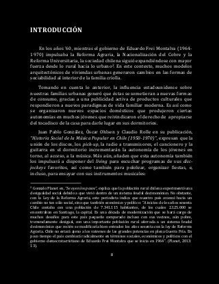 8
INTRODUCCIÓN
En los años ’60, mientras el gobierno de Eduardo Frei Montalva (1964-
1970) impulsaba la Reforma Agraria, la Nacionalización del Cobre y la
Reforma Universitaria, la sociedad chilena siguió expandiéndose con mayor
fuerza desde lo rural hacia lo urbano2. En este contexto, muchos modelos
arquitectónicos de viviendas urbanas generaron cambios en las formas de
sociabilidad al interior de la familia criolla.
Tomando en cuenta lo anterior, la influencia estadounidense sobre
nuestras familias urbanas generó que éstas se sometieran a nuevas formas
de consumo, gracias a una publicidad activa de productos culturales que
respondieron a nuevos paradigmas de vida familiar moderna. Es así como
se organizaron nuevos espacios domésticos que produjeron ciertas
autonomías en muchos jóvenes que reivindicaron el derecho de apropiarse
del tocadisco de la casa para darle lugar en sus dormitorios.
Juan Pablo González, Óscar Ohlsen y Claudio Rolle en su publicación,
“Historia Social de la Música Popular en Chile (1950-1970)”, expresan que la
unión de los discos, los pick-up, la radio a transmisores, el cancionero y la
guitarra en el dormitorio incrementarán la autonomía de los jóvenes en
torno, al acceso, a la música. Más aún, añaden que esta autonomía también
los impulsará a disponer del living para escuchar programas de sus disc-
jockeys favoritos, así como también para pololear, organizar fiestas, e,
incluso, para ensayar con sus instrumentos musicales:
2 Gonzalo Planet en, “Se oyen los pasos”, explica que la población rural chilena experimentó una
desigualdad social debido a que vivió dentro de un sistema feudal decimonónico. No obstante,
con la Ley de la Reforma Agraria, este periodista indica que nuestro país avanzó hacia un
cambio no tan sólo social, sino que también económico y político: “A inicios de los años sesenta
Chile contaba con una población de 7.341.115 habitantes, de los cuales 2.125.000 se
encontraban en Santiago, la capital. Es una década de modernización que se hará cargo de
muchos desafíos para este país pequeño comparado incluso con sus vecinos, aún pobre,
tremendamente desigual, con una importante población rural aferrada a un sistema feudal
decimonónico que recién se modificaría bien entrados los años sesenta con la ley de Reforma
Agraria. Chile no estará ajeno a los vaivenes de las grandes potencias en plena Guerra Fría. En
poco tiempo el país cambiará radicalmente en términos sociales, económicos y políticos con el
gobierno democratacristiano de Eduardo Frei Montalva que se inicia en 1964”. (Planet, 2013:
13).
 