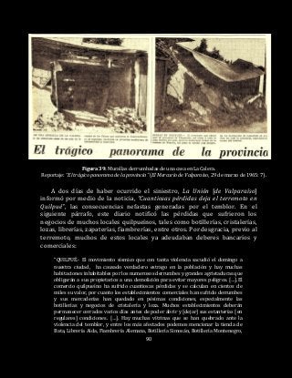 90
Figura 39: Murallas derrumbadas de una casa en La Calera.
Reportaje: “El trágico panorama de la provincia” (El Mercurio de Valparaíso, 29 de marzo de 1965: 7).
A dos días de haber ocurrido el siniestro, La Unión [de Valparaíso]
informó por medio de la noticia, “Cuantiosas pérdidas deja el terremoto en
Quilpué”, las consecuencias nefastas generadas por el temblor. En el
siguiente párrafo, este diario notificó las pérdidas que sufrieron los
negocios de muchos locales quilpueínos, tales como botillerías, cristalerías,
lozas, librerías, zapaterías, fiambrerías, entre otros. Por desgracia, previo al
terremoto, muchos de estos locales ya adeudaban deberes bancarios y
comerciales:
“QUILPUÉ.- El movimiento sísmico que con tanta violencia sacudió el domingo a
nuestra ciudad, ha causado verdadero estrago en la población y hay muchas
habitaciones inhabitables por los numerosos derrumbes y grandes agrietaduras que
obligarán a sus propietarios a una demolición para evitar mayores peligros. […].El
comercio quilpueíno ha sufrido cuantiosas pérdidas y se calculan en cientos de
miles su valor, por cuanto los establecimientos comerciales han sufrido derrumbes
y sus mercaderías han quedado en pésimas condiciones, especialmente las
botillerías y negocios de cristalería y loza. Muchos establecimientos deberán
permanecer cerrados varios días antes de poder abrir y [dejar] sus estanterías [en
regulares] condiciones. […]. Hay muchas vitrinas que se han quebrado ante la
violencia del temblor, y entre los más afectados podemos mencionar la tienda de
Bata, Librería Aida, Fiambrería Alemana, Botillería Simosán, Botillería Montenegro,
 
