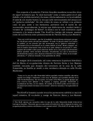 92
Con respecto a lo anterior, Patricio González mantiene recuerdos vivos
de aquel terremoto que “lo dejó marcado” como a tanta gente en el país
debido a la pérdida material y humana. Afortunadamente, en la actualidad,
él asimila con mucho humor, la vez que salió nerviosamente del ensayo con
su “guitarra enchufada”. En otro orden de cosas, se refiere a su primera
casa: la que, junto a sus hermanos, partieron con el sueño de ser
reconocidos musicalmente, la misma que disfrutaron de muchas tardes y
veranos de “pichangas de fútbol”, la misma con la cual resistieron aquel
terremoto y la misma donde Tito Kroff fue testigo del renacer musical,
tanto de Los Stereos como posteriormente de Patricio Hevia y Los Masters:
“Para mí, lo del terremoto –que fue al mediodía- fue una buena referencia porque
fue ‘de ahí para atrás y de ahí para adelante’. Yo tenía 14 años de edad. Y, en cuanto
al temblor, yo me acuerdo que salí arrancando con la ‘guitarra enchufada’ y
obviamente ésta se desenchufó en el camino debido al ‘tirón’. Bueno, después con
toda la familia almorzamos todo el día en el patio debajo de un parrón. Y, claro,
después del temblor nadie quería almorzar dentro de la casa porque efectivamente
habían quedado varias murallas afectadas. Actualmente, esa casa la demolieron
absolutamente aunque, claro, dejaron solamente lo de al fondo. Ahora, es un templo
adventista...64”. (Patricio González, 9 de septiembre de 2012).
Al margen de lo enunciado, así como rememora la postura histriónica
del tío Mario, el ex–guitarrista rítmico de Patricio Hevia y Los Masters
también recuerda que después del terremoto de la casa de la calle
Esmeralda, su familia se mudó a otra residencia ubicada en calle Vicuña
Mackenna:
“Como en la casa de calle Esmeralda habían quedado muchas murallas afectadas,
aquello nos obligó a mudarnos a otra casa, en Quilpué, que quedaba ubicada en la
calle Vicuña Mackenna. Por otra parte, en cuanto al tío Mario, yo puedo agregar que
éste recorría todo Quilpué y de esquina a esquina, gritando ‘desaforado’ y
acordándose de Dios, en ese minuto. En verdad, el tío Mario podía correr todas las
ciudades hasta donde terminara el terremoto”. (Patricio González, 9 de septiembre de
2012).
Tito Kroff se lamenta cuando evoca los pormenores sufridos a causa de
aquel siniestro. El ex-chofer y amigo de Patricio Hevia y Los Masters
64 Tito Kroff expresa sus recuerdos sobre la casa de la calle Esmeralda donde vivieron los
hermanos González: “Recuerdo que esa casa estaba al borde de la calle y después de entrar a un
pequeño pasadizo, nosotros entrábamos a un tremendo salón”. (Tito Kroff, 25 de mayo de 2014).
 