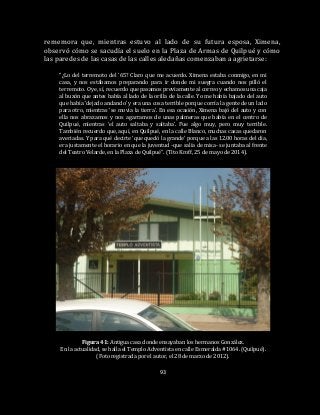 93
rememora que, mientras estuvo al lado de su futura esposa, Ximena,
observó cómo se sacudía el suelo en la Plaza de Armas de Quilpué y cómo
las paredes de las casas de las calles aledañas comenzaban a agrietarse:
“¿Lo del terremoto del ’65? Claro que me acuerdo. Ximena estaba conmigo, en mi
casa, y nos estábamos preparando para ir donde mi suegra cuando nos pilló el
terremoto. Oye, sí, recuerdo que pasamos previamente al correo y echamos una caja
al buzón que antes había al lado de la orilla de la calle. Yo me había bajado del auto
que había ‘dejado andando’ y era una cosa terrible porque corría la gente de un lado
para otro, mientras ‘se movía la tierra’. En esa ocasión, Ximena bajó del auto y con
ella nos abrazamos y nos agarramos de unas palmeras que había en el centro de
Quilpué, mientras ‘el auto saltaba y saltaba’. Fue algo muy, pero muy terrible.
También recuerdo que, aquí, en Quilpué, en la calle Blanco, muchas casas quedaron
averiadas. Y para qué decirte ‘que quedó la grande’ porque a las 12.00 horas del día,
era justamente el horario en que la juventud -que salía de misa- se juntaba al frente
del Teatro Velarde, en la Plaza de Quilpué”. (Tito Kroff, 25 de mayo de 2014).
Figura 41: Antigua casa donde ensayaban los hermanos González.
En la actualidad, se halla el Templo Adventista en calle Esmeralda #1064. (Quilpué).
(Foto registrada por el autor, el 28 de marzo de 2012).
 