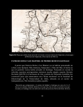 94
Figura 42: Mapa que exhibe el epicentro del terremoto en las provincias de Valparaíso y Aconcagua.
(El Mercurio de Valparaíso, 29 de marzo de 1965: 2)
PATRICIO HEVIA Y LOS MASTERS: SU PRIMER SHOW EN SANTIAGO
A pesar que Patricio Hevia y Los Masters ya se habían presentado en
urbes como Quilpué, Villa Alemana, Valparaíso o Viña del Mar, el hecho es
que el quinteto nunca había actuado en Santiago. Tomando en cuenta lo
referido, nuestros protagonistas sintieron mucha alegría cuando, Horacio
Hurtado (Q.E.P.D.), el hermano de Lila y polola de Fernando González, los
convenció para que amenizaran una “fiesta mechona” en la Facultad de
Odontología de la Universidad de Chile, ubicada en el sector de
Independencia. Tilo González explica aquello:
“Recuerdo que antiguamente el camino de Quilpué a Santiago era cerca de 4 a 5
horas con caminos bastante distintos a los que hay, hoy en día y la primera vez que
tocamos, en Santiago, fue con motivo de una tocata para una ‘fiesta mechona’ del área
 