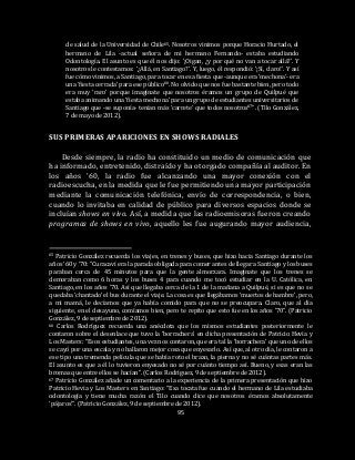 95
de salud de la Universidad de Chile65. Nosotros vinimos porque Horacio Hurtado, el
hermano de Lila -actual señora de mi hermano Fernando- estaba estudiando
Odontología. El asunto es que él nos dijo: ’¡Oigan, ¿y por qué no van a tocar allá?’. Y
nosotros le contestamos: ‘¿Allá, en Santiago?’. Y, luego, él respondió: ‘¡Sí, claro!’. Y así
fue cómo vinimos, a Santiago, para tocar en esa fiesta que -aunque era ‘mechona’- era
una ‘fiesta cerrada’ para ese público66. No olvido que nos fue bastante bien, pero todo
era muy ‘raro’ porque imagínate que nosotros éramos un grupo de Quilpué que
estaba animando una ‘fiesta mechona’ para un grupo de estudiantes universitarios de
Santiago que -se suponía- tenían más ‘carrete’ que todos nosotros67”. (Tilo González,
7 de mayo de 2012).
SUS PRIMERAS APARICIONES EN SHOWS RADIALES
Desde siempre, la radio ha constituido un medio de comunicación que
ha informado, entretenido, distraído y ha otorgado compañía al auditor. En
los años ’60, la radio fue alcanzando una mayor conexión con el
radioescucha, en la medida que le fue permitiendo una mayor participación
mediante la comunicación telefónica, envío de correspondencia, o bien,
cuando lo invitaba en calidad de público para diversos espacios donde se
incluían shows en vivo. Así, a medida que las radioemisoras fueron creando
programas de shows en vivo, aquello les fue augurando mayor audiencia,
65 Patricio González recuerda los viajes, en trenes y buses, que hizo hacia Santiago durante los
años ‘60 y ‘70: “Curacaví era la parada obligada para comer antes de llegar a Santiago y los buses
paraban cerca de 45 minutos para que la gente almorzara. Imagínate que los trenes se
demoraban como 6 horas y los buses 4 para cuando me tocó estudiar en la U. Católica, en
Santiago, en los años ’70. Así que llegaba cerca de la 1 de la mañana a Quilpué, si es que no se
quedaba ‘chantado’ el bus durante el viaje. La cosa es que llegábamos ‘muertos de hambre’, pero,
a mi mamá, le decíamos que ya había comido para que no se preocupara. Claro, que al día
siguiente, en el desayuno, comíamos bien, pero te repito que esto fue en los años ’70”. (Patricio
González, 9 de septiembre de 2012).
66 Carlos Rodríguez recuerda una anécdota que los mismos estudiantes posteriormente le
contaron sobre el desenlace que tuvo la ‘borrachera’ en dicha presentación de Patricio Hevia y
Los Masters: “Esos estudiantes, una vez nos contaron, que era tal la ‘borrachera’ que uno de ellos
se cayó por una escala y no hallaron mejor cosa que enyesarlo. Así que, al otro día, le contaron a
ese tipo una tremenda película que se había roto el brazo, la pierna y no sé cuántas partes más.
El asunto es que a él lo tuvieron enyesado no sé por cuánto tiempo así. Bueno, y esas eran las
bromas que entre ellos se hacían”. (Carlos Rodríguez, 9 de septiembre de 2012).
67 Patricio González añade un comentario a la experiencia de la primera presentación que hizo
Patricio Hevia y Los Masters en Santiago: “Esa tocata fue cuando el hermano de Lila estudiaba
odontología y tiene mucha razón el Tilo cuando dice que nosotros éramos absolutamente
‘pájaros’”. (Patricio González, 9 de septiembre de 2012).
 