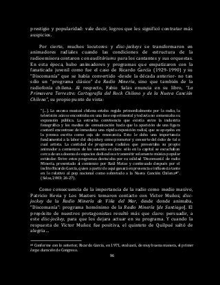 96
prestigio y popularidad: vale decir, logros que les significó contratar más
auspicios.
Por cierto, muchos locutores y disc-jockeys se transformaron en
animadores radiales cuando las condiciones de estructura de la
radioemisora contaron con auditóriums para los cantantes y sus orquestas.
En esta época, hubo animadores y programas que empatizaron con la
fanaticada juvenil como fue el caso de Ricardo García (1929-1990) y su
“Discomanía” que se había convertido -desde la década anterior- no tan
sólo un “programa clásico” de Radio Minería, sino que también de la
radiofonía chilena. Al respecto, Fabio Salas enuncia en su libro, “La
Primavera Terrestre: Cartografía del Rock Chileno y de la Nueva Canción
Chilena”, su propio punto de vista:
“[…]. La escena musical chilena estaba regida primordialmente por la radio, la
televisión aún se encontraba en una fase experimental y todavía no comenzaba su
expansión pública. La estrecha convivencia que existía entre la industria
fonográfica y los medios de comunicación hacía que la aparición de una figura
cantoril encontrase de inmediato una rápida exposición radial, que se apoyaba en
la prensa escrita como caja de resonancia. Esto le daba una importancia
fundamental a la labor del disjockey como promotor y consorte del éxito de tal o
cual artista. La cantidad de programas radiales que presentaba su propio
animador a comienzos de los sesenta es clara: sólo en la capital se escuchaban
cerca de una docena de espacios dedicados a transmitir solamente música popular
estándar. Entre estos programas destacaba por su calidad ‘Discomanía’ de radio
Minería, presentado al comienzo por Raúl Matas y continuado después por el
ínclito Ricardo García, quien a partir de aquí ganará en presencia e influencia tanto
en lo relativo al pop nacional como sobretodo a la Nueva Canción Chilena68”.
(Salas, 2003: 26-27).
Como consecuencia de la importancia de la radio como medio masivo,
Patricio Hevia y Los Masters tomaron contacto con Víctor Muñoz, disc-
jockey de la Radio Minería de Viña del Mar, desde donde animaba,
“Discomanía”: programa homónimo de la Radio Minería [de Santiago]. El
propósito de nuestros protagonistas resultó más que claro: persuadir, a
este disc-jockey, para que los dejara actuar en su programa. Y cuando la
respuesta de Víctor Muñoz fue positiva, el quinteto de Quilpué saltó de
alegría…
68 Conforme con lo anterior, Ricardo García, en 1971, evaluará, de muy buena manera, el primer
larga duración de Congreso.
 