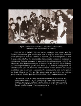 97
Figura 43: Público en los estudios de Radio Minería de Viña del Mar.
(Radiomanía. No. 260, noviembre de 1964: 49).
Una vez en el estudio, los muchachos tuvieron que obviar aquellos
detalles incómodos que confluyeron con el espacio físico que debieron
lidiar para que su número artístico se ejecutara, de manera óptima. Si bien
la grabación del show fue transmitida días después, como es de imaginar, el
quinteto de Quilpué permaneció atento al lado del receptor de radio de los
hermanos González para apreciar su interpretación musical. Naturalmente,
esta fue la primera vez que Patricio Hevia y Los Masters consiguieron ser
entrevistados por un medio de comunicación, lo que produjo otro logro
mediático para su carrera ascendente. Por consiguiente, esta participación
en Radio Minería de Viña del Mar generó que se convirtiera en todo un
suceso para la familia González Morales. Patricio González rememora:
“Recuerdo que cuando hicimos grabaciones en la Radio Minería de Viña del Mar,
Víctor Muñoz nos dijo: ‘¡Lo voy a transmitir el jueves, como a eso de las 5!’
Imagínate que nosotros quedamos ‘pegados’ al lado de la radio para escuchar lo
que habíamos grabado. Esas grabaciones se hacían con público que estaba en el
estudio”. (Patricio González, 16 de diciembre de 2012).
 