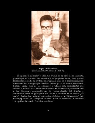 98
Figura 44: Víctor Muñoz.
(Radiomanía. No. 299, febrero de 1968: 47).
La aparición de Víctor Muñoz fue crucial en la carrera del quinteto,
puesto que no tan sólo los recibió en su programa radial, sino porque
también les extendió su invitación para presentarse en el programa musical
homónimo de Santiago que conducía –como ya lo habíamos enunciado-
Ricardo García: uno de los animadores radiales más importantes que
ostentó la historia de la radiofonía nacional. En este sentido, Patricio Hevia
y Los Masters conceptualizaron, la recomendación del disc-jockey
viñamarino como un gran paso para darse a conocer en la capital. ¿La
razón? Todos los artistas nacionales definieron a “Discomanía” [de
Santiago] como un trampolín directo hacia el estrellato e industria
discográfica. Fernando González manifiesta:
 