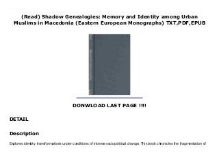 (Read) Shadow Genealogies: Memory and Identity among Urban
Muslims in Macedonia (Eastern European Monographs) TXT,PDF,EPUB
DONWLOAD LAST PAGE !!!!
DETAIL
download : Audiobook Shadow Genealogies: Memory and Identity among Urban Muslims in Macedonia (Eastern European Monographs) read Online Explores identity transformations under conditions of intense sociopolitical change. This book chronicles the fragmentation of the once-widespread urban Muslim communities known as the Sehirli into Turks and Albanians in the formative years of former Yugoslavia. It discusses the strategies that communities undertake to protect their identities.
Description
Explores identity transformations under conditions of intense sociopolitical change. This book chronicles the fragmentation of
 