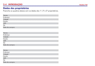 2- INTRODUÇÃO Shadow 750
Dados dos proprietários
Preencha os quadros abaixo com os dados dos 1o
, 2o
e 3o
proprietários.
Nome:
Endereço:	
Cidade:	
Estado:
CEP:	
Tel: 	
Data da compra:
Nome:
Endereço:	
Cidade:	
Estado:
CEP:	
Tel: 	
Data da compra:
Nome:
Endereço:	
Cidade:	
Estado:
CEP:	
Tel: 	
Data da compra:
 