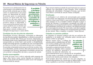 20 Manual Básico de Segurança no Trânsito
Concentre-se no alinhamento da via
e permaneça a uma distância segura
do seu limite, evitando que as rodas
caiam no acostamento e isso possa
causar um descontrole do veículo.
Se precisar parar no acostamento,
procure um local onde não haja
desnível ou ele seja reduzido. Se
for extremamente necessário parar,
primeiro reduza a velocidade, o
mais suavemente possível, para não
causar acidente com os veículos que
vêm atrás, e sinalize com a seta.
Após parar o veículo, sinalize com o
triângulo de segurança e o pisca-alerta.
Condições do piso da pista de rolamento
Ondulações, buracos, elevações, inclinações ou alterações
do tipo de piso podem desestabilizar o veículo e provocar a
perda do controle dele. Passar por buracos, depressões ou
lombadas pode causar desequilíbrio em seu veículo, danificar
componentes ou ainda fazer você perder a dirigibilidade.
Ainda você pode agravar o problema se usar incorretamente
os freios ou se fizer um movimento brusco com a direção.
Ao perceber antecipadamente essas ocorrências na pista, redu-
za a velocidade, usando os freios. Mas evite acioná-los durante
a passagem por buracos, depressões e lombadas, porque isso
vai aumentar o desequilíbrio de todo o conjunto do veículo.
Trechos escorregadios
O atrito do pneu com o solo é reduzido pela presença de
água, óleo, barro, areia, outros líquidos ou materiais na
pista, e essa perda de aderência pode causar derrapagens
e descontrole do veículo.
Fique sempre atento ao estado do pavimento da via e procure
adequar sua velocidade a essa situação. Evite mudanças
abruptas de velocidade e frenagens bruscas, que tornam
mais difícil o controle do veículo nessas condições.
Sinalização
A sinalização é um sistema de comunicação para ajudar
você a dirigir com segurança. As várias formas de sinalização
mostram o que é permitido e o que é proibido fazer, advertem
sobre perigos na via e também indicam direções a seguir e
pontos de interesse. A sinalização é projetada com base na
engenharia e no comportamento humano, independentemente
das habilidades individuais do condutor e do estado particular
de conservação do veículo. Por essa razão, você deve respeitar
sempre a sinalização e adequar seu comportamento aos limites
de seu veículo. Veja, a respeito, o capítulo 7 deste Manual.
Calçadas ou passeios públicos
As calçadas ou passeios públicos são de uso exclusivo de
pedestres e só podem ser utilizados pelos veículos para
acesso a lotes ou garagens.
Mesmo nesses casos, o tráfego de
veículos sobre a calçada deve ser feito
com muito cuidado, para não ocasio-
nar atropelamento de pedestres.
A parada ou estacionamento de veícu-
los sobre as calçadas retira o espaço
próprio do pedestre, levando-o a
transitar na pista de rolamento, na
qual evidentemente corre o perigo de ser atropelado.
Por essa razão, é proibida a circulação, parada ou estacio-
namento de veículos automotores nas calçadas.
Você também deve ficar atento em vias sem calçadas, ou
quando elas estiverem em construção ou deterioradas, o que
força o pedestre a caminhar na pista de rolamento.
As calçadas
ou passeios
públicos são
espaços do
pedestre!
É proibido
e perigoso
trafegar pelo
acostamento.
Ele se destina
a paradas de
emergência e
ao tráfego de
pedestres e
ciclistas!
 