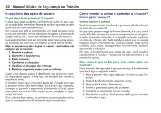 30 Manual Básico de Segurança no Trânsito
A seqüência das ações de socorro
O que devo fazer primeiro? E depois?
É claro que cada acidente é diferente do outro. E, por isso,
só se pode falar na melhor forma de socorro quando se sabe
quais são as suas características.
Um veículo que está se incendiando, um local perigoso (uma
curva, por exemplo), vítimas presas nas ferragens, a presença de
cargas tóxicas, etc., tudo isso interfere na forma do socorro.
Suas ações também vão ser diferentes caso haja outras pesso-
as iniciando os socorros, ou mesmo se você estiver ferido.
Mas a seqüência das ações a serem realizadas vai
sempre ser a mesma:
1. Manter a calma;
2. Garantir a segurança;
3. Pedir socorro;
4. Controlar a situação;
5. Verificar a situação das vítimas;
6. Realizar algumas ações com as vítimas.
Cada uma dessas ações é detalhada nos próximos itens.
O importante agora é fixá-las, ter sempre em mente a
seqüência delas.
E também saber que uma ação pode ser iniciada sem que
a anterior tenha sido terminada. Você pode, por exemplo,
começar a garantir a segurança sinalizando o local, parar
para pedir socorro e voltar depois para completar a segu-
rança do local.
Com calma e bom senso, os primeiros socorros podem evitar
que as conseqüências do acidente sejam ampliadas.
Como manter a calma e controlar a situação?
Como pedir socorro?
Vamos manter a calma?
Você já viu que manter a calma é a primeira atitude a tomar
no caso de um acidente.
Só que cada pessoa reage de forma diferente, e é claro que é
muito difícil ter atitudes racionais e coerentes nessa situação:
o susto, as perdas materiais, a raiva pelo ocorrido, o pânico
no caso de vítimas, etc. Tudo colabora para que as nossas
reações sejam intempestivas, mal-pensadas. Mas tenha
cuidado, pois ações desesperadas normalmente acabam
agravando a situação.
Por isso, é fundamental que, antes de agir, Você recobre
rapidamente a lucidez, reorganize os pensamentos e se
mantenha calmo.
Mas, como é que se faz para ficar calmo após um
acidente?
Num intervalo de segundos a poucos minutos, é fundamental
que Você siga o seguinte roteiro:
1.	Pare e pense! Não faça nada por instinto ou por im-
pulso;
2. Respire profundamente, algumas vezes;
3. Veja se Você sofreu ferimentos;
4. Avalie a gravidade geral do acidente;
5. Conforte os ocupantes do seu veículo;
6. Mantenha a calma. Você precisa dela para controlar
a situação e agir.
 
