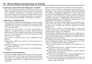 34 Manual Básico de Segurança no Trânsito
 	Demarque todo o desvio do tráfego até o acidente
	 Não é só a sinalização que deve se iniciar bem antes do aci-
dente. É necessário que todo o trecho, do início da sinalização
até o acidente, seja demarcado, indicando quando houver
desvio de direção. Se isso não puder ser feito de forma com-
pleta, faça o melhor que puder, aguardando as equipes de
socorro, que deverão completar a sinalização e os desvios.
 	Mantenha o tráfego fluindo
	 Outro objetivo importante na sinalização é manter a fluidez
do tráfego, isto é, apesar do afunilamento provocado pelo
acidente, deve sempre ser mantida uma via segura para
os veículos passarem.
	 Faça isso por duas razões: se ocorrer uma parada no
tráfego, o congestionamento, ao surgir repentinamente,
pode provocar novas colisões. Além disso, não se esqueça
que, com o trânsito parado, as viaturas de socorro vão
demorar mais a chegar.
	 Para manter o tráfego fluindo, tome as seguintes provi-
dências:
 	Mantenha, dentro do possível, as vias livres para o
tráfego fluir;
 	Coloque pessoas ao longo do trecho sinalizado para
cuidarem da fluidez;
 	Não permita que curiosos parem na via destinada ao
tráfego.
 	Sinalize no local do acidente
	 Ao passarem pelo acidente, todos ficam curiosos e querem
ver o que ocorreu, diminuindo a marcha ou até parando.
Para evitar isso, alguém deve ficar sinalizando no local
do acidente, para manter o tráfego fluindo e garantir a
segurança.
Que materiais podem ser utilizados na sinalização?
Existem muitos materiais fabricados especialmente para
sinalização, mas, na hora do acidente, você provavelmente
terá apenas o triângulo de segurança à mão, já que ele é
um dos itens obrigatórios de todos os veículos. Use o seu
triângulo e os dos motoristas que estiverem no local. Não se
preocupe, pois com a chegada das viaturas de socorro os
triângulos poderão ser substituídos por equipamentos mais
adequados e devolvidos a seus donos.
Outros itens que forem encontrados nas imediações tam-
bém podem ser usados, como galhos de árvore, cavaletes
de obra, latas, pedaços de madeira, pedaços de tecido,
plásticos etc.
À noite ou sob neblina, a sinalização deve ser feita com
materiais luminosos. Lanternas, pisca alerta e faróis dos
veículos devem sempre ser utilizados.
O importante é lembrar que tudo o que for usado para si-
nalização deve ser de fácil visualização e não pode oferecer
risco, transformando-se em verdadeira armadilha para os
passantes e outros motoristas.
O emprego de pessoas sinalizando é bastante eficiente,
porém é sempre arriscado. Ao se colocar pessoas na sinali-
zação, é necessário tomar alguns cuidados:
 	Suas roupas devem ser coloridas e contrastar com o
terreno;
 	As pessoas devem ficar na lateral da pista, sempre de
frente para o fluxo dos veículos;
 	Devem ficar o tempo todo agitando um pano colorido
para alertar os motoristas;
 	Prestar muita atenção e estar sempre preparadas para
o caso de surgir algum veículo desgovernado;
 	As pessoas nunca devem ficar logo depois de uma curva
ou em outro local perigoso. Elas têm que ser vistas, de
longe, pelos motoristas.
 