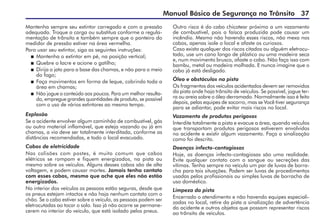 Manual Básico de Segurança no Trânsito 37
Mantenha sempre seu extintor carregado e com a pressão
adequada. Troque a carga ou substitua conforme a regula-
mentação de trânsito e também sempre que o ponteiro do
medidor de pressão estiver na área vermelha.
Para usar seu extintor, siga as seguintes instruções:
 	Mantenha o extintor em pé, na posição vertical;
 	Quebre o lacre e acione o gatilho;
 	Dirija o jato para a base das chamas, e não para o meio
do fogo;
 	Faça movimentos em forma de leque, cobrindo toda a
área em chamas;
 	Não jogue o conteúdo aos poucos. Para um melhor resulta-
do, empregue grandes quantidades de produto, se possível
com o uso de vários extintores ao mesmo tempo.
Explosão
Se o acidente envolver algum caminhão de combustível, gás
ou outro material inflamável, que esteja vazando ou já em
chamas, a via deve ser totalmente interditada, conforme as
distâncias recomendadas, e todo o local evacuado.
Cabos de eletricidade
Nas colisões com postes, é muito comum que cabos
elétricos se rompam e fiquem energizados, na pista ou
mesmo sobre os veículos. Alguns desses cabos são de alta
voltagem, e podem causar mortes. Jamais tenha contato
com esses cabos, mesmo que ache que eles não estão
energizados.
No interior dos veículos as pessoas estão seguras, desde que
os pneus estejam intactos e não haja nenhum contato com o
chão. Se o cabo estiver sobre o veículo, as pessoas podem ser
eletrocutadas ao tocar o solo. Isso já não ocorre se permane-
cerem no interior do veículo, que está isolado pelos pneus.
Outro risco é do cabo chicotear próximo a um vazamento
de combustível, pois a faísca produzida pode causar um
incêndio. Mesmo não havendo esses riscos, não mexa nos
cabos, apenas isole o local e afaste os curiosos.
Caso exista qualquer dos riscos citados ou alguém eletrocu-
tado, use um cano longo de plástico ou uma madeira seca
e, num movimento brusco, afaste o cabo. Não faça isso com
bambu, metal ou madeira molhada. E nunca imagine que o
cabo já está desligado.
Óleo e obstáculos na pista
Os fragmentos dos veículos acidentados devem ser removidos
da pista onde haja trânsito de veículos. Se possível, jogue ter-
ra ou areia sobre o óleo derramado. Normalmente isso é feito
depois, pelas equipes de socorro, mas se Você tiver segurança
para se adiantar, pode evitar mais riscos no local.
Vazamento de produtos perigosos
Interdite totalmente a pista e evacue a área, quando veículos
que transportam produtos perigosos estiverem envolvidos
no acidente e existir algum vazamento. Faça a sinalização
como foi descrito.
Doenças infecto-contagiosas
Hoje, as doenças infecto-contagiosas são uma realidade.
Evite qualquer contato com o sangue ou secreções das
vítimas. Tenha sempre no veículo um par de luvas de borra-
cha para tais situações. Podem ser luvas de procedimentos
usadas pelos profissionais ou simples luvas de borracha de
uso doméstico.
Limpeza da pista
Encerrado o atendimento e não havendo equipes especiali-
zadas no local, retire da pista a sinalização de advertência
do acidente e outros objetos que possam representar riscos
ao trânsito de veículos.
 