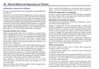 38 Manual Básico de Segurança no Trânsito
Iniciando o socorro às vítimas
O que é possível fazer? As limitações no atendimento
às vítimas
Você não é um profissional de resgate e por isso deve se limitar
a fazer o mínimo necessário em favor da vítima até a chegada
do socorro. Infelizmente, vão existir algumas situações em que
o socorro, mesmo chegando rapidamente e com equipamentos
e profissionais treinados, pouco poderá fazer pela vítima. Você,
mesmo com toda a boa-vontade, também pode vir a enfrentar
uma situação em que seja necessário mais que sua solidarie-
dade. Mesmo nessas situações difíceis, não se espera que você
faça algo para o qual não está preparado ou treinado.
Fazendo contato com a vítima
Depois de garantido pelo menos o básico em segurança e
feita a solicitação do socorro, é o momento em que você pode
iniciar contato com a vítima. Se a janela estiver aberta, fale
com a vítima sem abrir a porta. Se for abrir a porta, faça-o
com muito cuidado para não movimentar a vítima. Você
pode pedir a algum ocupante do veículo para destravar as
portas, caso necessário.
Ao iniciar seu contato com a vítima, faça tudo sempre com ba­
se em quatro atitudes: informe, ouça, aceite e seja solidário.
Informe à vítima o que Você está fazendo para ajudá-la e,
com certeza, ela vai ser mais receptiva a seus cuidados.
Ouça e aceite suas queixas e a sua expressão de ansiedade,
respondendo às perguntas com calma e de forma apazigua-
dora. Não minta e não dê informações que causem impacto
ou estimulem a discussão sobre a culpa no acidente.
Seja solidário e permaneça junto à vítima em um local
onde ela possa ver Você, sem que isso coloque em risco
sua segurança.
Algumas vítimas de acidente podem tornar-se agressivas,
não permitindo acesso ou auxílio.
Tente a ajuda de familiares ou conhecidos dela, se houver
algum, mas se a situação colocar você em risco, afaste-se.
Cintos de segurança e a respiração
Veja se o cinto de segurança está dificultando a respiração
da vítima. Nesse caso, e só nesse caso, Você deve soltá-lo,
sem movimentar o corpo da vítima.
Impedindo movimentos da cabeça
É procedimento importante e fácil de ser aplicado, mesmo
em vítimas de atropelamento.
Segure a cabeça da vítima, pressionando a região das
orelhas, impedindo a movimentação da cabeça. Se a vítima
estiver de bruços ou de lado, procure alguém treinado para
avaliar se ela necessita ser virada e como fazê-lo, antes de
o socorro chegar. Em geral ela só deve ser virada se não
estiver respirando. Se estiver de bruços e respirando, sustente
a cabeça nessa posição e aguarde o socorro chegar.
Se a vítima estiver sentada no carro, mantenha a cabeça na
posição encontrada. Como na situação anterior, ela pode
ser movimentada se não estiver respirando, mas a ajuda de
alguém com treinamento prático é necessária.
Vítima inconsciente
Ao tentar manter contato com a vítima, faça perguntas
simples e diretas, tais como:
— Você está bem? Qual é seu nome? O que aconteceu?
Você sabe onde está?
O objetivo dessas perguntas é apenas identificar a consciên-
cia da vítima. Ela pode responder bem e naturalmente a suas
perguntas, e isso é um bom sinal, mas pode estar confusa
ou mesmo nada responder.
Se ela não der nenhuma resposta, demonstrando estar
inconsciente ou desmaiada, mesmo depois de Você chamá-
la em voz alta, ligue novamente para o serviço de socorro,
complemente as informações e siga as orientações que
 